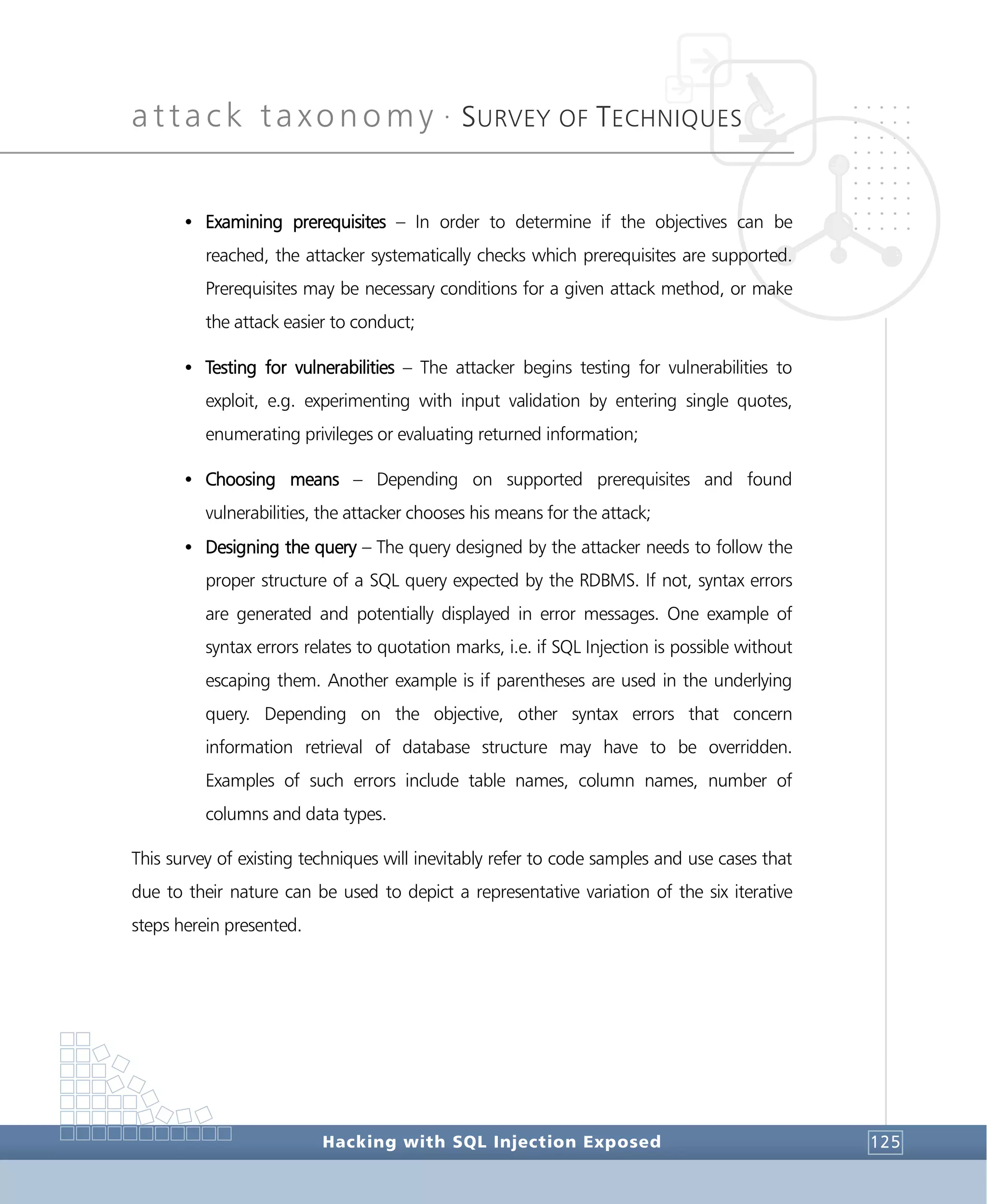 attack taxonomy •
SURVEY OF TECHNIQUES
Hacking with SQL Injection Exposed 125
• Examining prerequisites – In order to determine if the objectives can be
reached, the attacker systematically checks which prerequisites are supported.
Prerequisites may be necessary conditions for a given attack method, or make
the attack easier to conduct;
• Testing for vulnerabilities – The attacker begins testing for vulnerabilities to
exploit, e.g. experimenting with input validation by entering single quotes,
enumerating privileges or evaluating returned information;
• Choosing means – Depending on supported prerequisites and found
vulnerabilities, the attacker chooses his means for the attack;
• Designing the query – The query designed by the attacker needs to follow the
proper structure of a SQL query expected by the RDBMS. If not, syntax errors
are generated and potentially displayed in error messages. One example of
syntax errors relates to quotation marks, i.e. if SQL Injection is possible without
escaping them. Another example is if parentheses are used in the underlying
query. Depending on the objective, other syntax errors that concern
information retrieval of database structure may have to be overridden.
Examples of such errors include table names, column names, number of
columns and data types.
This survey of existing techniques will inevitably refer to code samples and use cases that
due to their nature can be used to depict a representative variation of the six iterative
steps herein presented.
 