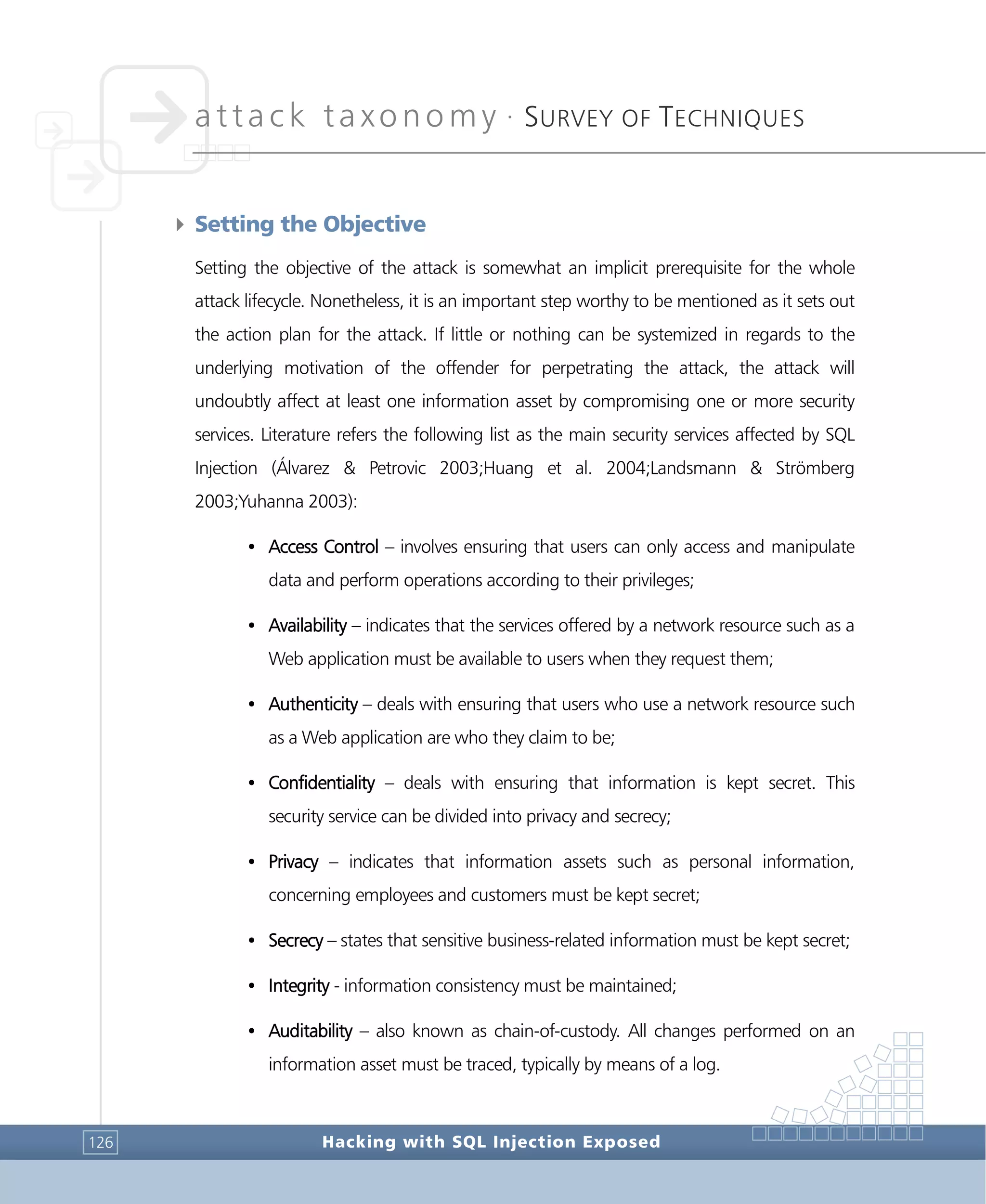 attack taxonomy •
SURVEY OF TECHNIQUES
Hacking with SQL Injection Exposed126
4 Setting the Objective
Setting the objective of the attack is somewhat an implicit prerequisite for the whole
attack lifecycle. Nonetheless, it is an important step worthy to be mentioned as it sets out
the action plan for the attack. If little or nothing can be systemized in regards to the
underlying motivation of the offender for perpetrating the attack, the attack will
undoubtly affect at least one information asset by compromising one or more security
services. Literature refers the following list as the main security services affected by SQL
Injection (Álvarez & Petrovic 2003;Huang et al. 2004;Landsmann & Strömberg
2003;Yuhanna 2003):
• Access Control – involves ensuring that users can only access and manipulate
data and perform operations according to their privileges;
• Availability – indicates that the services offered by a network resource such as a
Web application must be available to users when they request them;
• Authenticity – deals with ensuring that users who use a network resource such
as a Web application are who they claim to be;
• Confidentiality – deals with ensuring that information is kept secret. This
security service can be divided into privacy and secrecy;
• Privacy – indicates that information assets such as personal information,
concerning employees and customers must be kept secret;
• Secrecy – states that sensitive business-related information must be kept secret;
• Integrity - information consistency must be maintained;
• Auditability – also known as chain-of-custody. All changes performed on an
information asset must be traced, typically by means of a log.
 