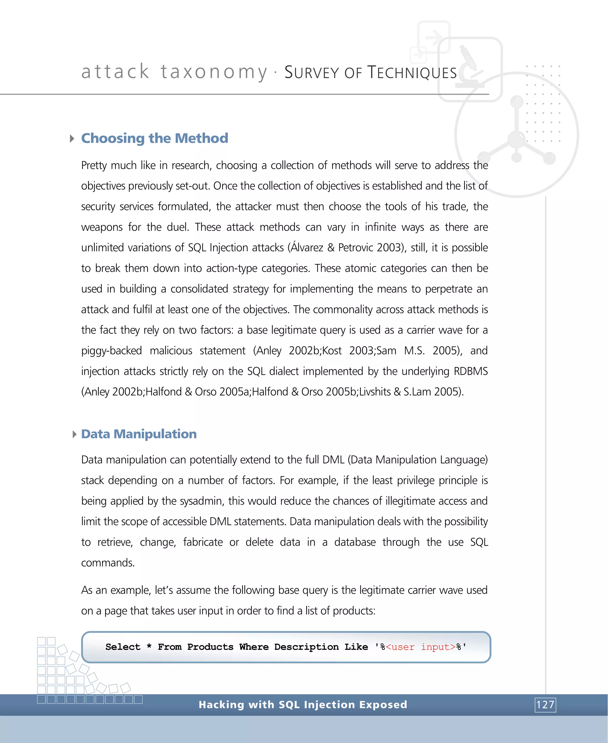 attack taxonomy •
SURVEY OF TECHNIQUES
Hacking with SQL Injection Exposed 127
4 Choosing the Method
Pretty much like in research, choosing a collection of methods will serve to address the
objectives previously set-out. Once the collection of objectives is established and the list of
security services formulated, the attacker must then choose the tools of his trade, the
weapons for the duel. These attack methods can vary in infinite ways as there are
unlimited variations of SQL Injection attacks (Álvarez & Petrovic 2003), still, it is possible
to break them down into action-type categories. These atomic categories can then be
used in building a consolidated strategy for implementing the means to perpetrate an
attack and fulfil at least one of the objectives. The commonality across attack methods is
the fact they rely on two factors: a base legitimate query is used as a carrier wave for a
piggy-backed malicious statement (Anley 2002b;Kost 2003;Sam M.S. 2005), and
injection attacks strictly rely on the SQL dialect implemented by the underlying RDBMS
(Anley 2002b;Halfond & Orso 2005a;Halfond & Orso 2005b;Livshits & S.Lam 2005).
4Data Manipulation
Data manipulation can potentially extend to the full DML (Data Manipulation Language)
stack depending on a number of factors. For example, if the least privilege principle is
being applied by the sysadmin, this would reduce the chances of illegitimate access and
limit the scope of accessible DML statements. Data manipulation deals with the possibility
to retrieve, change, fabricate or delete data in a database through the use SQL
commands.
As an example, let’s assume the following base query is the legitimate carrier wave used
on a page that takes user input in order to find a list of products:
Select * From Products Where Description Like '%<user input>%'
 