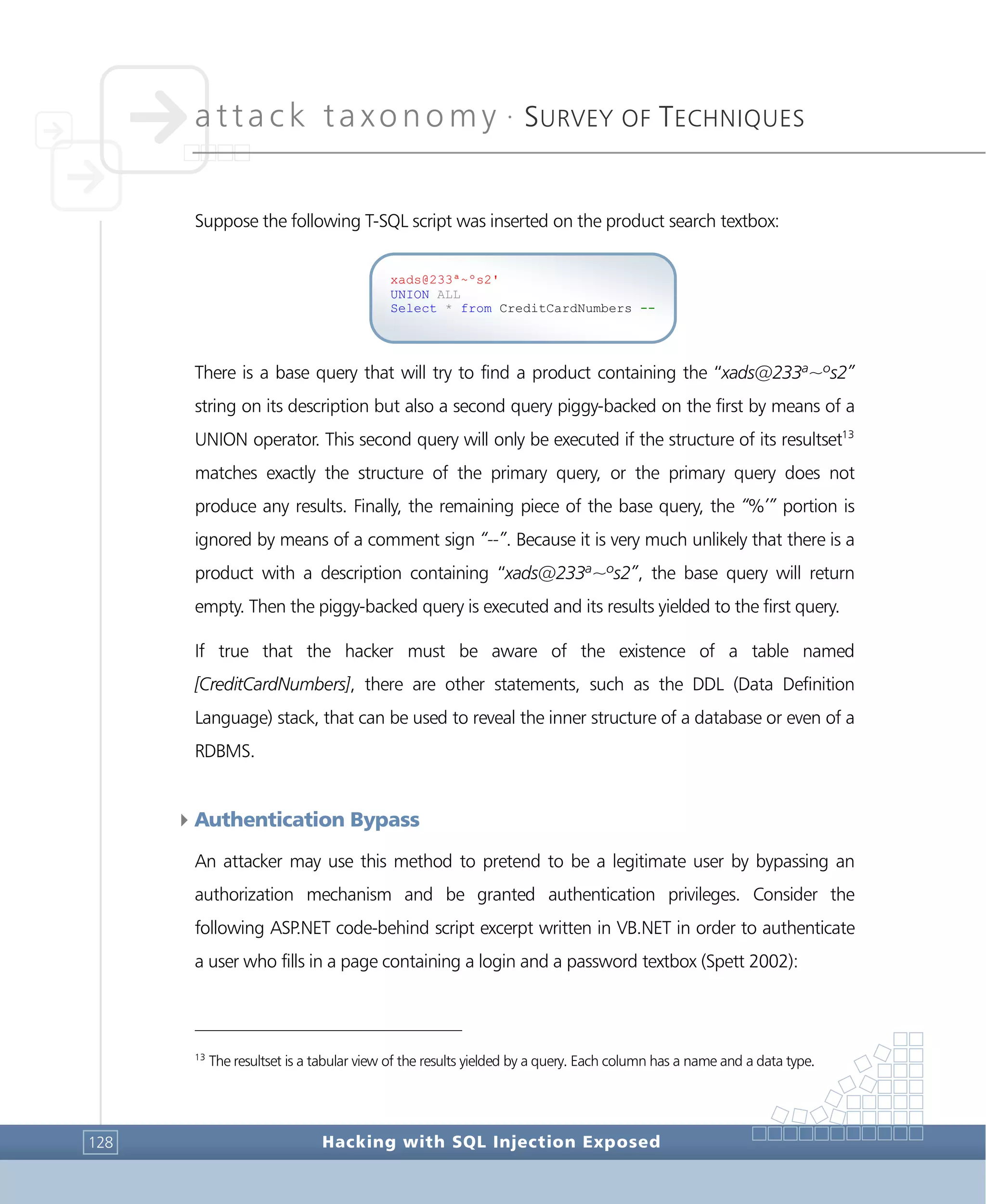 attack taxonomy •
SURVEY OF TECHNIQUES
Hacking with SQL Injection Exposed128
Suppose the following T-SQL script was inserted on the product search textbox:
There is a base query that will try to find a product containing the “xads@233ª~ºs2”
string on its description but also a second query piggy-backed on the first by means of a
UNION operator. This second query will only be executed if the structure of its resultset13
matches exactly the structure of the primary query, or the primary query does not
produce any results. Finally, the remaining piece of the base query, the “%’” portion is
ignored by means of a comment sign “--”. Because it is very much unlikely that there is a
product with a description containing “xads@233ª~ºs2”, the base query will return
empty. Then the piggy-backed query is executed and its results yielded to the first query.
If true that the hacker must be aware of the existence of a table named
[CreditCardNumbers], there are other statements, such as the DDL (Data Definition
Language) stack, that can be used to reveal the inner structure of a database or even of a
RDBMS.
4Authentication Bypass
An attacker may use this method to pretend to be a legitimate user by bypassing an
authorization mechanism and be granted authentication privileges. Consider the
following ASP.NET code-behind script excerpt written in VB.NET in order to authenticate
a user who fills in a page containing a login and a password textbox (Spett 2002):
13
The resultset is a tabular view of the results yielded by a query. Each column has a name and a data type.
xads@233ª~ºs2'
UNION ALL
Select * from CreditCardNumbers --
 