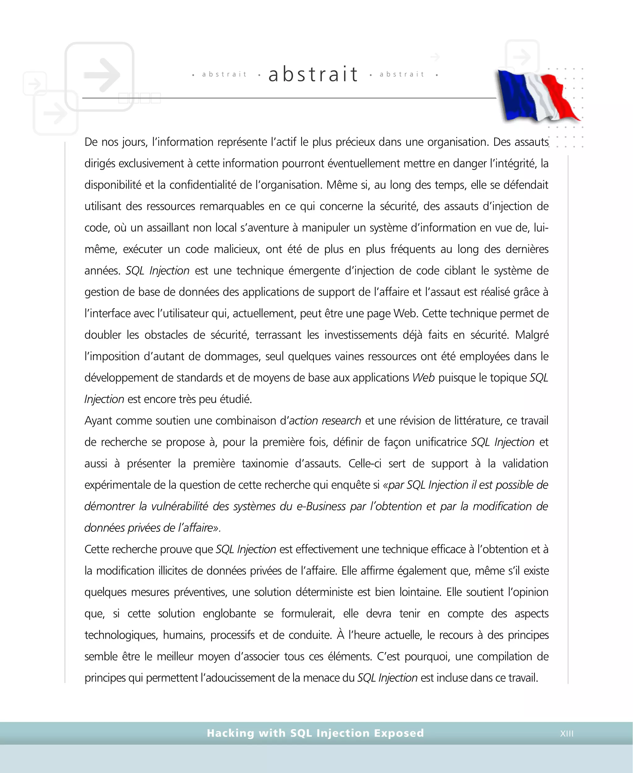 • a b s t r a i t •
abstrait • a b s t r a i t •
Hacking with SQL Injection Exposed XIII
De nos jours, l’information représente l’actif le plus précieux dans une organisation. Des assauts
dirigés exclusivement à cette information pourront éventuellement mettre en danger l’intégrité, la
disponibilité et la confidentialité de l’organisation. Même si, au long des temps, elle se défendait
utilisant des ressources remarquables en ce qui concerne la sécurité, des assauts d’injection de
code, où un assaillant non local s’aventure à manipuler un système d’information en vue de, lui-
même, exécuter un code malicieux, ont été de plus en plus fréquents au long des dernières
années. SQL Injection est une technique émergente d’injection de code ciblant le système de
gestion de base de données des applications de support de l’affaire et l’assaut est réalisé grâce à
l’interface avec l’utilisateur qui, actuellement, peut être une page Web. Cette technique permet de
doubler les obstacles de sécurité, terrassant les investissements déjà faits en sécurité. Malgré
l’imposition d’autant de dommages, seul quelques vaines ressources ont été employées dans le
développement de standards et de moyens de base aux applications Web puisque le topique SQL
Injection est encore très peu étudié.
Ayant comme soutien une combinaison d’action research et une révision de littérature, ce travail
de recherche se propose à, pour la première fois, définir de façon unificatrice SQL Injection et
aussi à présenter la première taxinomie d’assauts. Celle-ci sert de support à la validation
expérimentale de la question de cette recherche qui enquête si «par SQL Injection il est possible de
démontrer la vulnérabilité des systèmes du e-Business par l’obtention et par la modification de
données privées de l’affaire».
Cette recherche prouve que SQL Injection est effectivement une technique efficace à l’obtention et à
la modification illicites de données privées de l’affaire. Elle affirme également que, même s’il existe
quelques mesures préventives, une solution déterministe est bien lointaine. Elle soutient l’opinion
que, si cette solution englobante se formulerait, elle devra tenir en compte des aspects
technologiques, humains, processifs et de conduite. À l’heure actuelle, le recours à des principes
semble être le meilleur moyen d’associer tous ces éléments. C’est pourquoi, une compilation de
principes qui permettent l’adoucissement de la menace du SQL Injection est incluse dans ce travail.
 