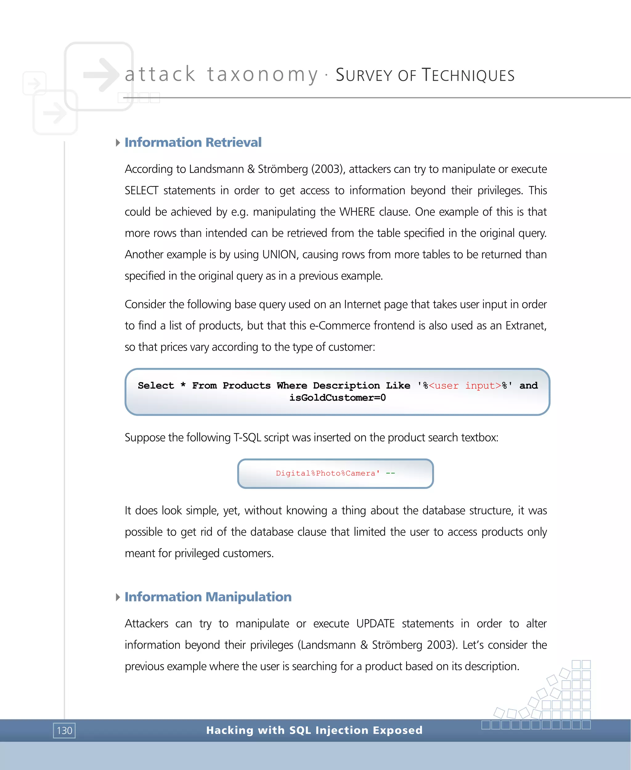 attack taxonomy •
SURVEY OF TECHNIQUES
Hacking with SQL Injection Exposed130
4Information Retrieval
According to Landsmann & Strömberg (2003), attackers can try to manipulate or execute
SELECT statements in order to get access to information beyond their privileges. This
could be achieved by e.g. manipulating the WHERE clause. One example of this is that
more rows than intended can be retrieved from the table specified in the original query.
Another example is by using UNION, causing rows from more tables to be returned than
specified in the original query as in a previous example.
Consider the following base query used on an Internet page that takes user input in order
to find a list of products, but that this e-Commerce frontend is also used as an Extranet,
so that prices vary according to the type of customer:
Suppose the following T-SQL script was inserted on the product search textbox:
It does look simple, yet, without knowing a thing about the database structure, it was
possible to get rid of the database clause that limited the user to access products only
meant for privileged customers.
4Information Manipulation
Attackers can try to manipulate or execute UPDATE statements in order to alter
information beyond their privileges (Landsmann & Strömberg 2003). Let’s consider the
previous example where the user is searching for a product based on its description.
Select * From Products Where Description Like '%<user input>%' and
isGoldCustomer=0
Digital%Photo%Camera' --
 