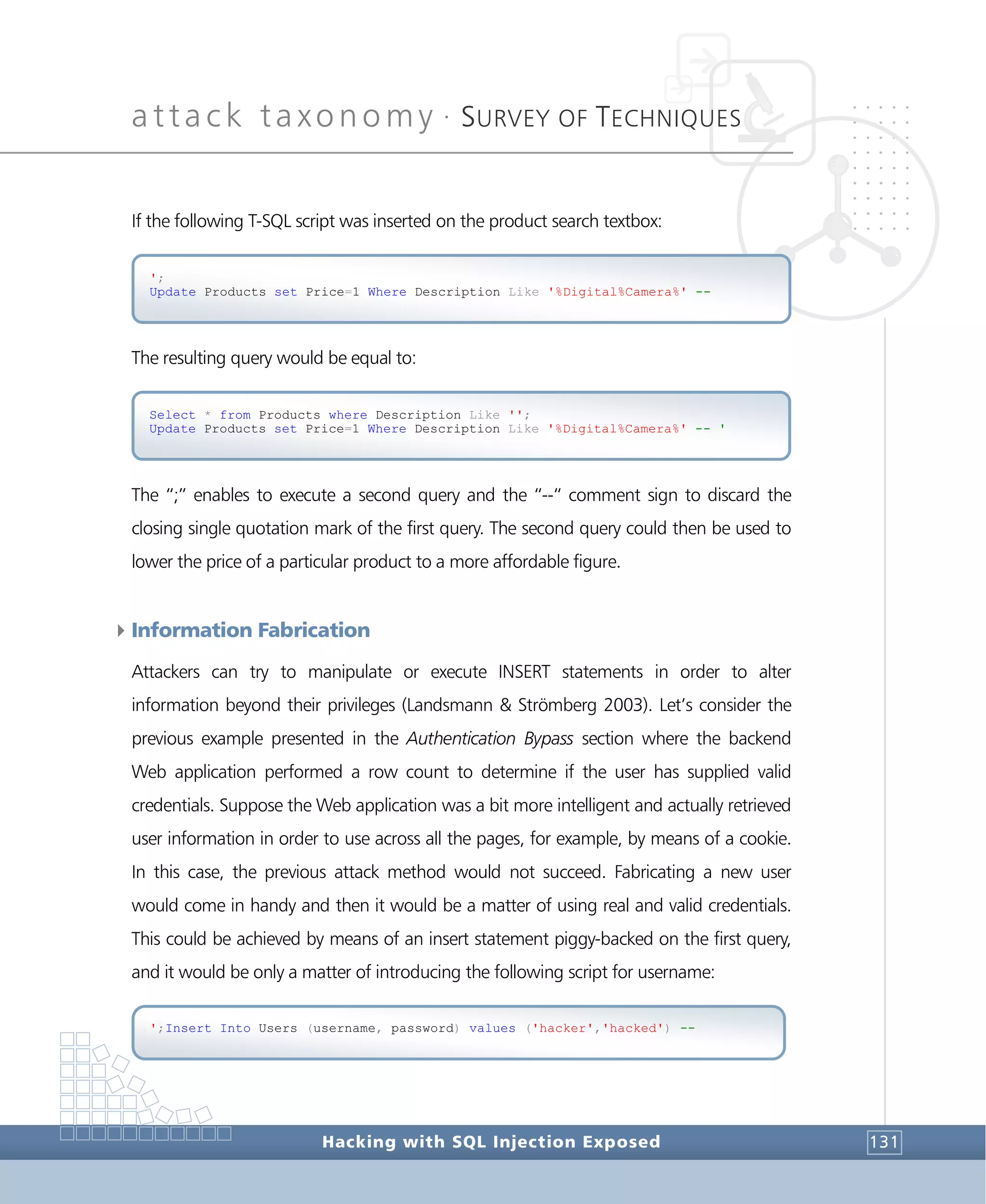 attack taxonomy •
SURVEY OF TECHNIQUES
Hacking with SQL Injection Exposed 131
If the following T-SQL script was inserted on the product search textbox:
The resulting query would be equal to:
The “;” enables to execute a second query and the “--“ comment sign to discard the
closing single quotation mark of the first query. The second query could then be used to
lower the price of a particular product to a more affordable figure.
4Information Fabrication
Attackers can try to manipulate or execute INSERT statements in order to alter
information beyond their privileges (Landsmann & Strömberg 2003). Let’s consider the
previous example presented in the Authentication Bypass section where the backend
Web application performed a row count to determine if the user has supplied valid
credentials. Suppose the Web application was a bit more intelligent and actually retrieved
user information in order to use across all the pages, for example, by means of a cookie.
In this case, the previous attack method would not succeed. Fabricating a new user
would come in handy and then it would be a matter of using real and valid credentials.
This could be achieved by means of an insert statement piggy-backed on the first query,
and it would be only a matter of introducing the following script for username:
';Insert Into Users (username, password) values ('hacker','hacked') --
Select * from Products where Description Like '';
Update Products set Price=1 Where Description Like '%Digital%Camera%' -- '
';
Update Products set Price=1 Where Description Like '%Digital%Camera%' --
 
