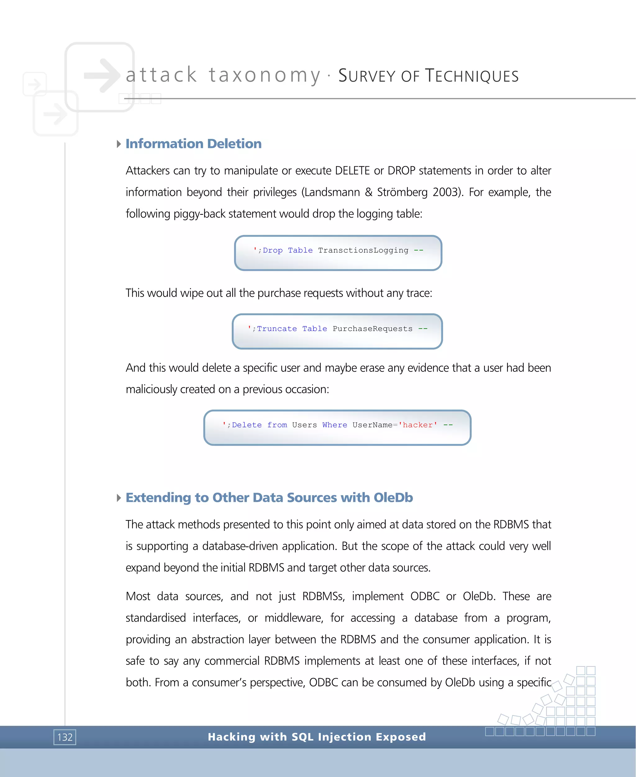 attack taxonomy •
SURVEY OF TECHNIQUES
Hacking with SQL Injection Exposed132
4Information Deletion
Attackers can try to manipulate or execute DELETE or DROP statements in order to alter
information beyond their privileges (Landsmann & Strömberg 2003). For example, the
following piggy-back statement would drop the logging table:
This would wipe out all the purchase requests without any trace:
And this would delete a specific user and maybe erase any evidence that a user had been
maliciously created on a previous occasion:
4Extending to Other Data Sources with OleDb
The attack methods presented to this point only aimed at data stored on the RDBMS that
is supporting a database-driven application. But the scope of the attack could very well
expand beyond the initial RDBMS and target other data sources.
Most data sources, and not just RDBMSs, implement ODBC or OleDb. These are
standardised interfaces, or middleware, for accessing a database from a program,
providing an abstraction layer between the RDBMS and the consumer application. It is
safe to say any commercial RDBMS implements at least one of these interfaces, if not
both. From a consumer’s perspective, ODBC can be consumed by OleDb using a specific
';Delete from Users Where UserName='hacker' --
';Truncate Table PurchaseRequests --
';Drop Table TransctionsLogging --
 