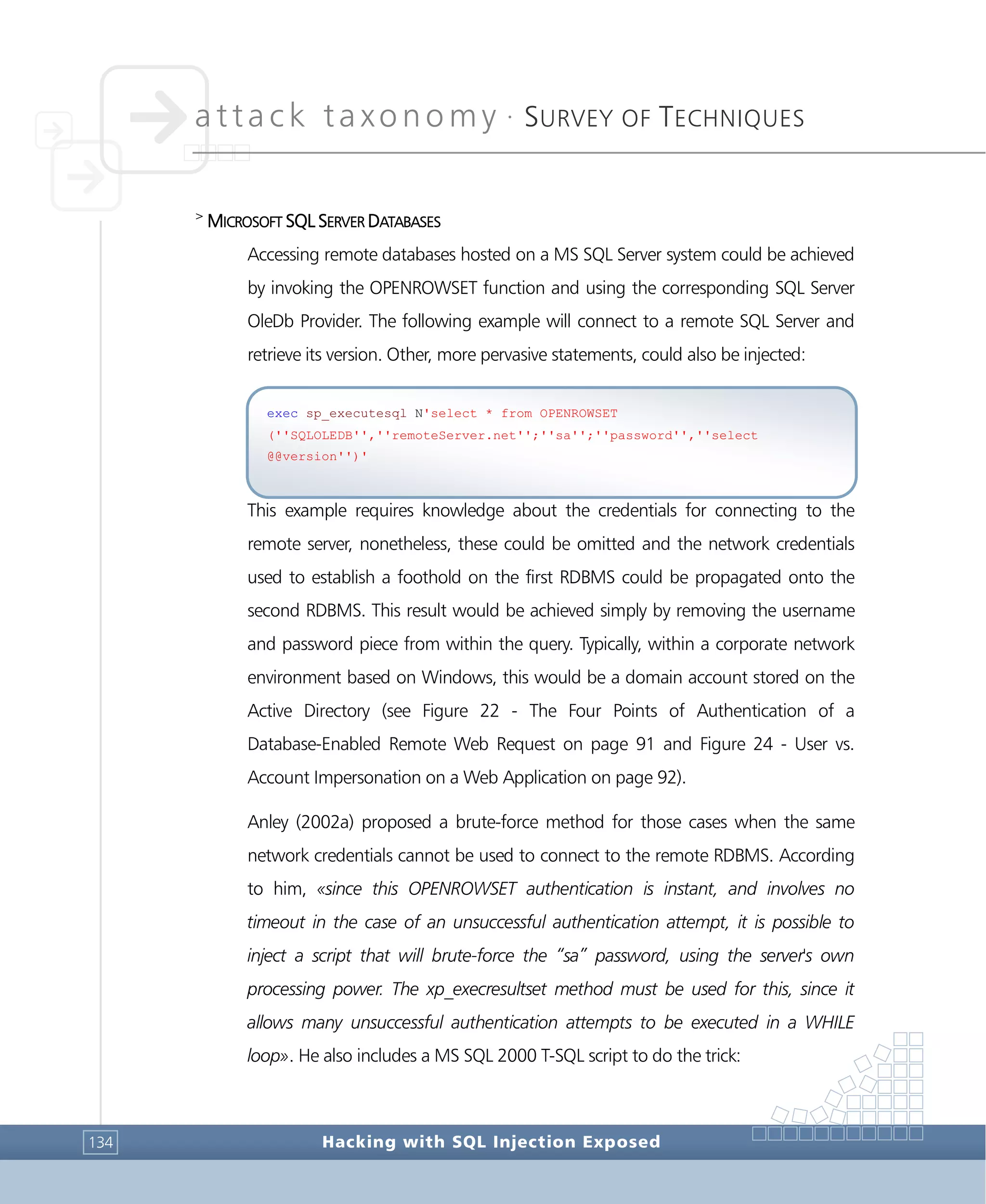 attack taxonomy •
SURVEY OF TECHNIQUES
Hacking with SQL Injection Exposed134
>
MICROSOFT SQL SERVER DATABASES
Accessing remote databases hosted on a MS SQL Server system could be achieved
by invoking the OPENROWSET function and using the corresponding SQL Server
OleDb Provider. The following example will connect to a remote SQL Server and
retrieve its version. Other, more pervasive statements, could also be injected:
This example requires knowledge about the credentials for connecting to the
remote server, nonetheless, these could be omitted and the network credentials
used to establish a foothold on the first RDBMS could be propagated onto the
second RDBMS. This result would be achieved simply by removing the username
and password piece from within the query. Typically, within a corporate network
environment based on Windows, this would be a domain account stored on the
Active Directory (see Figure 22 - The Four Points of Authentication of a
Database-Enabled Remote Web Request on page 91 and Figure 24 - User vs.
Account Impersonation on a Web Application on page 92).
Anley (2002a) proposed a brute-force method for those cases when the same
network credentials cannot be used to connect to the remote RDBMS. According
to him, «since this OPENROWSET authentication is instant, and involves no
timeout in the case of an unsuccessful authentication attempt, it is possible to
inject a script that will brute-force the “sa” password, using the server's own
processing power. The xp_execresultset method must be used for this, since it
allows many unsuccessful authentication attempts to be executed in a WHILE
loop». He also includes a MS SQL 2000 T-SQL script to do the trick:
exec sp_executesql N'select * from OPENROWSET
(''SQLOLEDB'',''remoteServer.net'';''sa'';''password'',''select
@@version'')'
 