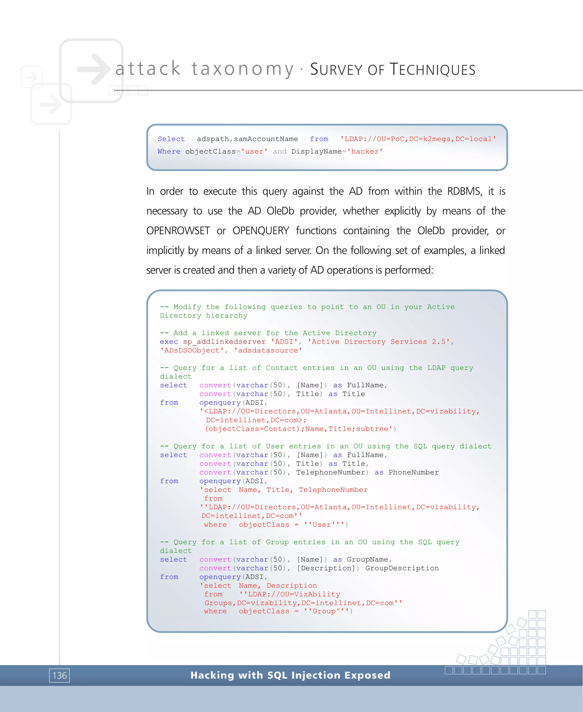 attack taxonomy •
SURVEY OF TECHNIQUES
Hacking with SQL Injection Exposed136
In order to execute this query against the AD from within the RDBMS, it is
necessary to use the AD OleDb provider, whether explicitly by means of the
OPENROWSET or OPENQUERY functions containing the OleDb provider, or
implicitly by means of a linked server. On the following set of examples, a linked
server is created and then a variety of AD operations is performed:
-- Modify the following queries to point to an OU in your Active
Directory hierarchy
-- Add a linked server for the Active Directory
exec sp_addlinkedserver 'ADSI', 'Active Directory Services 2.5',
'ADsDSOObject', 'adsdatasource'
-- Query for a list of Contact entries in an OU using the LDAP query
dialect
select convert(varchar(50), [Name]) as FullName,
convert(varchar(50), Title) as Title
from openquery(ADSI,
'<LDAP://OU=Directors,OU=Atlanta,OU=Intellinet,DC=vizability,
DC=intellinet,DC=com>;
(objectClass=Contact);Name,Title;subtree')
-- Query for a list of User entries in an OU using the SQL query dialect
select convert(varchar(50), [Name]) as FullName,
convert(varchar(50), Title) as Title,
convert(varchar(50), TelephoneNumber) as PhoneNumber
from openquery(ADSI,
'select Name, Title, TelephoneNumber
from
''LDAP://OU=Directors,OU=Atlanta,OU=Intellinet,DC=vizability,
DC=intellinet,DC=com''
where objectClass = ''User''')
-- Query for a list of Group entries in an OU using the SQL query
dialect
select convert(varchar(50), [Name]) as GroupName,
convert(varchar(50), [Description]) GroupDescription
from openquery(ADSI,
'select Name, Description
from ''LDAP://OU=VizAbility
Groups,DC=vizability,DC=intellinet,DC=com''
where objectClass = ''Group''')
Select adspath,samAccountName from 'LDAP://OU=PoC,DC=k2mega,DC=local'
Where objectClass='user' and DisplayName='hacker'
 