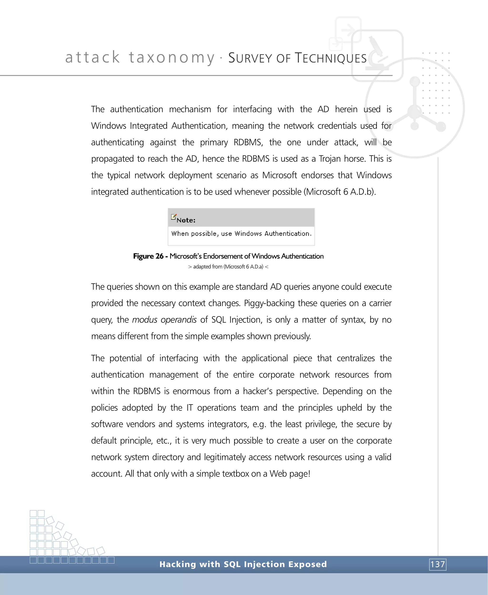 attack taxonomy •
SURVEY OF TECHNIQUES
Hacking with SQL Injection Exposed 137
The authentication mechanism for interfacing with the AD herein used is
Windows Integrated Authentication, meaning the network credentials used for
authenticating against the primary RDBMS, the one under attack, will be
propagated to reach the AD, hence the RDBMS is used as a Trojan horse. This is
the typical network deployment scenario as Microsoft endorses that Windows
integrated authentication is to be used whenever possible (Microsoft 6 A.D.b).
Figure 26 - Microsoft’s Endorsement of Windows Authentication
> adapted from (Microsoft 6 A.D.a) <
The queries shown on this example are standard AD queries anyone could execute
provided the necessary context changes. Piggy-backing these queries on a carrier
query, the modus operandis of SQL Injection, is only a matter of syntax, by no
means different from the simple examples shown previously.
The potential of interfacing with the applicational piece that centralizes the
authentication management of the entire corporate network resources from
within the RDBMS is enormous from a hacker’s perspective. Depending on the
policies adopted by the IT operations team and the principles upheld by the
software vendors and systems integrators, e.g. the least privilege, the secure by
default principle, etc., it is very much possible to create a user on the corporate
network system directory and legitimately access network resources using a valid
account. All that only with a simple textbox on a Web page!
 
