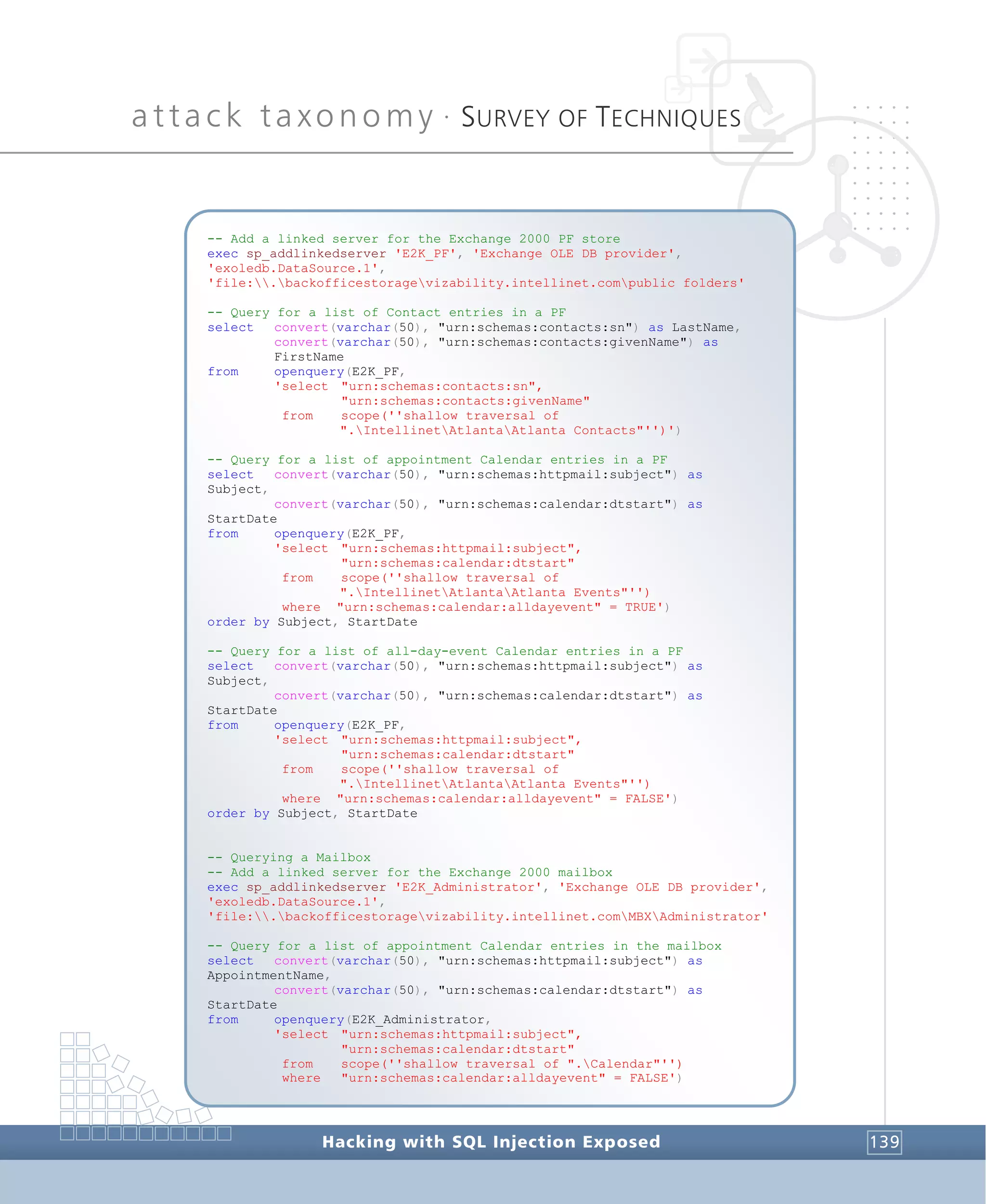 attack taxonomy •
SURVEY OF TECHNIQUES
Hacking with SQL Injection Exposed 139
-- Add a linked server for the Exchange 2000 PF store
exec sp_addlinkedserver 'E2K_PF', 'Exchange OLE DB provider',
'exoledb.DataSource.1',
'file:.backofficestoragevizability.intellinet.compublic folders'
-- Query for a list of Contact entries in a PF
select convert(varchar(50), "urn:schemas:contacts:sn") as LastName,
convert(varchar(50), "urn:schemas:contacts:givenName") as
FirstName
from openquery(E2K_PF,
'select "urn:schemas:contacts:sn",
"urn:schemas:contacts:givenName"
from scope(''shallow traversal of
".IntellinetAtlantaAtlanta Contacts"'')')
-- Query for a list of appointment Calendar entries in a PF
select convert(varchar(50), "urn:schemas:httpmail:subject") as
Subject,
convert(varchar(50), "urn:schemas:calendar:dtstart") as
StartDate
from openquery(E2K_PF,
'select "urn:schemas:httpmail:subject",
"urn:schemas:calendar:dtstart"
from scope(''shallow traversal of
".IntellinetAtlantaAtlanta Events"'')
where "urn:schemas:calendar:alldayevent" = TRUE')
order by Subject, StartDate
-- Query for a list of all-day-event Calendar entries in a PF
select convert(varchar(50), "urn:schemas:httpmail:subject") as
Subject,
convert(varchar(50), "urn:schemas:calendar:dtstart") as
StartDate
from openquery(E2K_PF,
'select "urn:schemas:httpmail:subject",
"urn:schemas:calendar:dtstart"
from scope(''shallow traversal of
".IntellinetAtlantaAtlanta Events"'')
where "urn:schemas:calendar:alldayevent" = FALSE')
order by Subject, StartDate
-- Querying a Mailbox
-- Add a linked server for the Exchange 2000 mailbox
exec sp_addlinkedserver 'E2K_Administrator', 'Exchange OLE DB provider',
'exoledb.DataSource.1',
'file:.backofficestoragevizability.intellinet.comMBXAdministrator'
-- Query for a list of appointment Calendar entries in the mailbox
select convert(varchar(50), "urn:schemas:httpmail:subject") as
AppointmentName,
convert(varchar(50), "urn:schemas:calendar:dtstart") as
StartDate
from openquery(E2K_Administrator,
'select "urn:schemas:httpmail:subject",
"urn:schemas:calendar:dtstart"
from scope(''shallow traversal of ".Calendar"'')
where "urn:schemas:calendar:alldayevent" = FALSE')
 