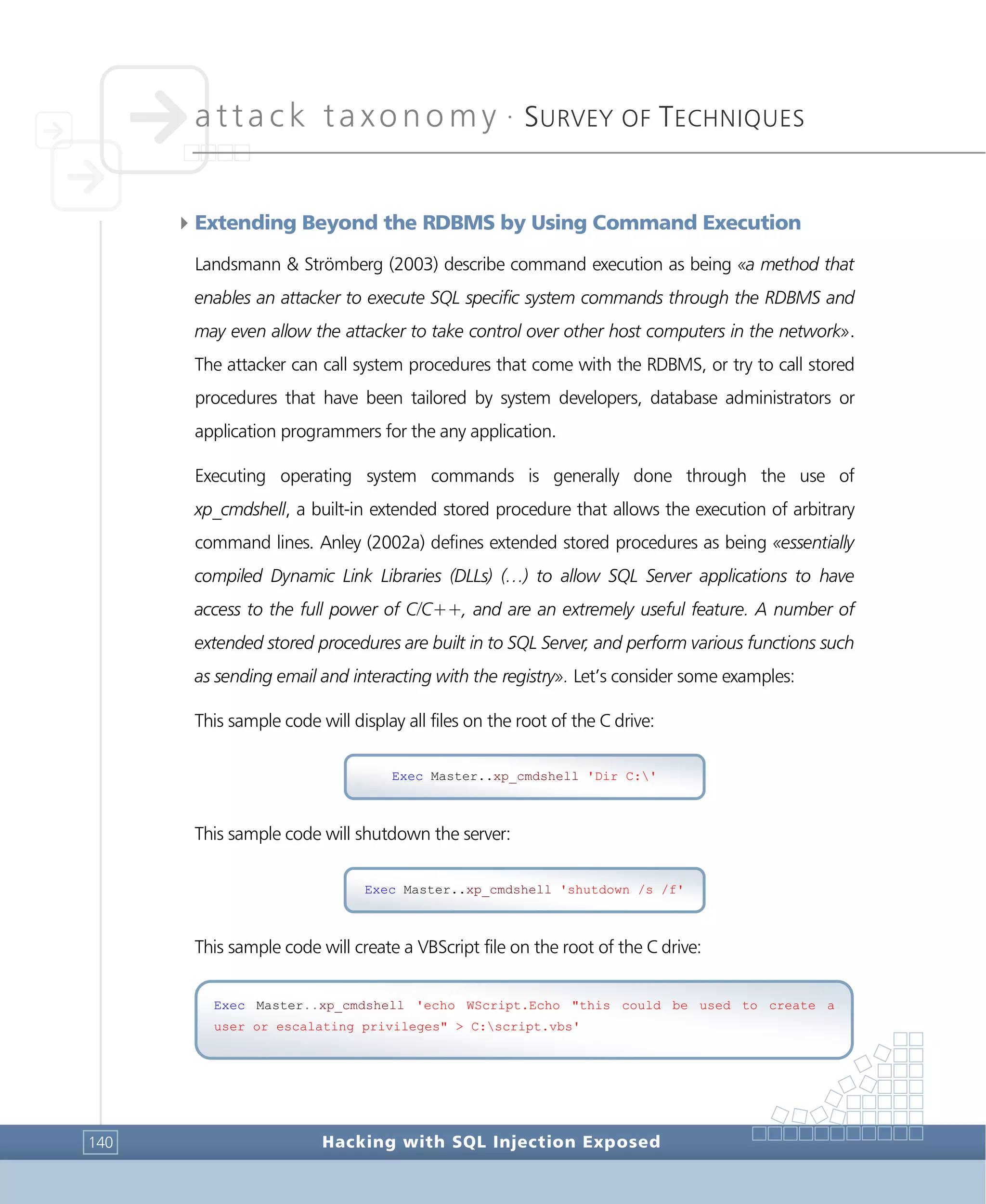 attack taxonomy •
SURVEY OF TECHNIQUES
Hacking with SQL Injection Exposed140
4Extending Beyond the RDBMS by Using Command Execution
Landsmann & Strömberg (2003) describe command execution as being «a method that
enables an attacker to execute SQL specific system commands through the RDBMS and
may even allow the attacker to take control over other host computers in the network».
The attacker can call system procedures that come with the RDBMS, or try to call stored
procedures that have been tailored by system developers, database administrators or
application programmers for the any application.
Executing operating system commands is generally done through the use of
xp_cmdshell, a built-in extended stored procedure that allows the execution of arbitrary
command lines. Anley (2002a) defines extended stored procedures as being «essentially
compiled Dynamic Link Libraries (DLLs) (…) to allow SQL Server applications to have
access to the full power of C/C++, and are an extremely useful feature. A number of
extended stored procedures are built in to SQL Server, and perform various functions such
as sending email and interacting with the registry». Let’s consider some examples:
This sample code will display all files on the root of the C drive:
This sample code will shutdown the server:
This sample code will create a VBScript file on the root of the C drive:
Exec Master..xp_cmdshell 'shutdown /s /f'
Exec Master..xp_cmdshell 'echo WScript.Echo "this could be used to create a
user or escalating privileges" > C:script.vbs'
Exec Master..xp_cmdshell 'Dir C:'
 