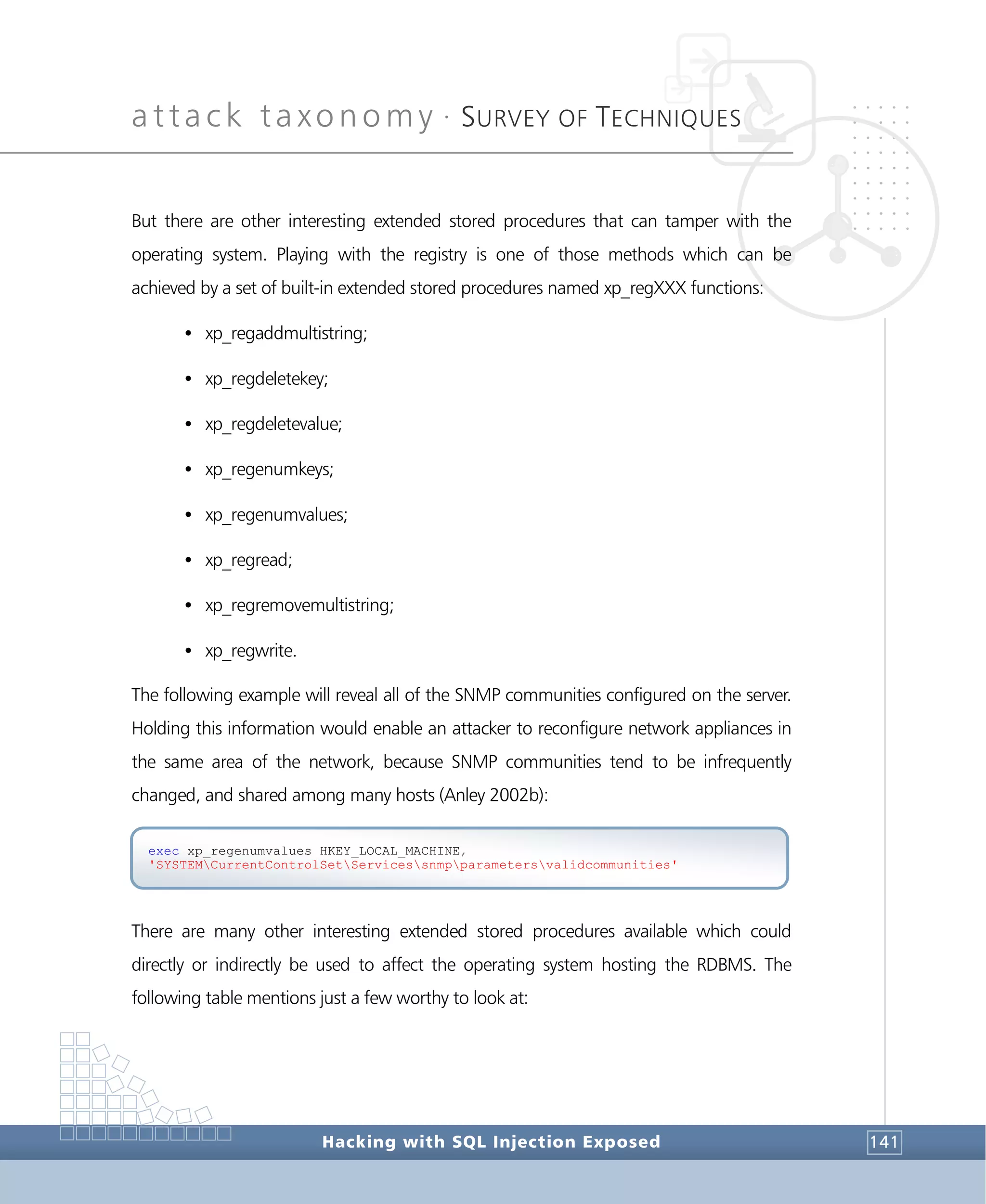 attack taxonomy •
SURVEY OF TECHNIQUES
Hacking with SQL Injection Exposed 141
But there are other interesting extended stored procedures that can tamper with the
operating system. Playing with the registry is one of those methods which can be
achieved by a set of built-in extended stored procedures named xp_regXXX functions:
• xp_regaddmultistring;
• xp_regdeletekey;
• xp_regdeletevalue;
• xp_regenumkeys;
• xp_regenumvalues;
• xp_regread;
• xp_regremovemultistring;
• xp_regwrite.
The following example will reveal all of the SNMP communities configured on the server.
Holding this information would enable an attacker to reconfigure network appliances in
the same area of the network, because SNMP communities tend to be infrequently
changed, and shared among many hosts (Anley 2002b):
There are many other interesting extended stored procedures available which could
directly or indirectly be used to affect the operating system hosting the RDBMS. The
following table mentions just a few worthy to look at:
exec xp_regenumvalues HKEY_LOCAL_MACHINE,
'SYSTEMCurrentControlSetServicessnmpparametersvalidcommunities'
 