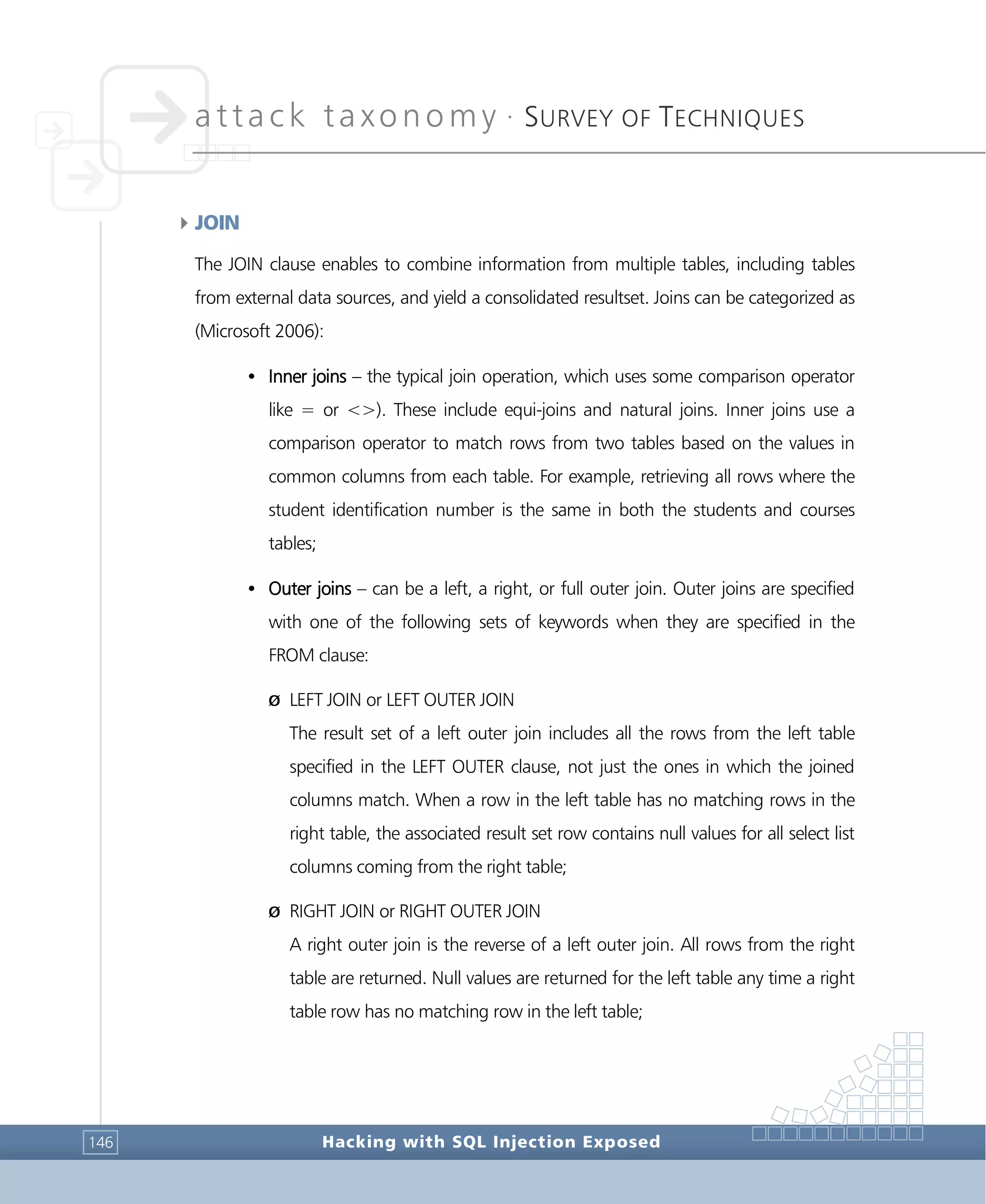 attack taxonomy •
SURVEY OF TECHNIQUES
Hacking with SQL Injection Exposed146
4JOIN
The JOIN clause enables to combine information from multiple tables, including tables
from external data sources, and yield a consolidated resultset. Joins can be categorized as
(Microsoft 2006):
• Inner joins – the typical join operation, which uses some comparison operator
like = or <>). These include equi-joins and natural joins. Inner joins use a
comparison operator to match rows from two tables based on the values in
common columns from each table. For example, retrieving all rows where the
student identification number is the same in both the students and courses
tables;
• Outer joins – can be a left, a right, or full outer join. Outer joins are specified
with one of the following sets of keywords when they are specified in the
FROM clause:
Ø LEFT JOIN or LEFT OUTER JOIN
The result set of a left outer join includes all the rows from the left table
specified in the LEFT OUTER clause, not just the ones in which the joined
columns match. When a row in the left table has no matching rows in the
right table, the associated result set row contains null values for all select list
columns coming from the right table;
Ø RIGHT JOIN or RIGHT OUTER JOIN
A right outer join is the reverse of a left outer join. All rows from the right
table are returned. Null values are returned for the left table any time a right
table row has no matching row in the left table;
 