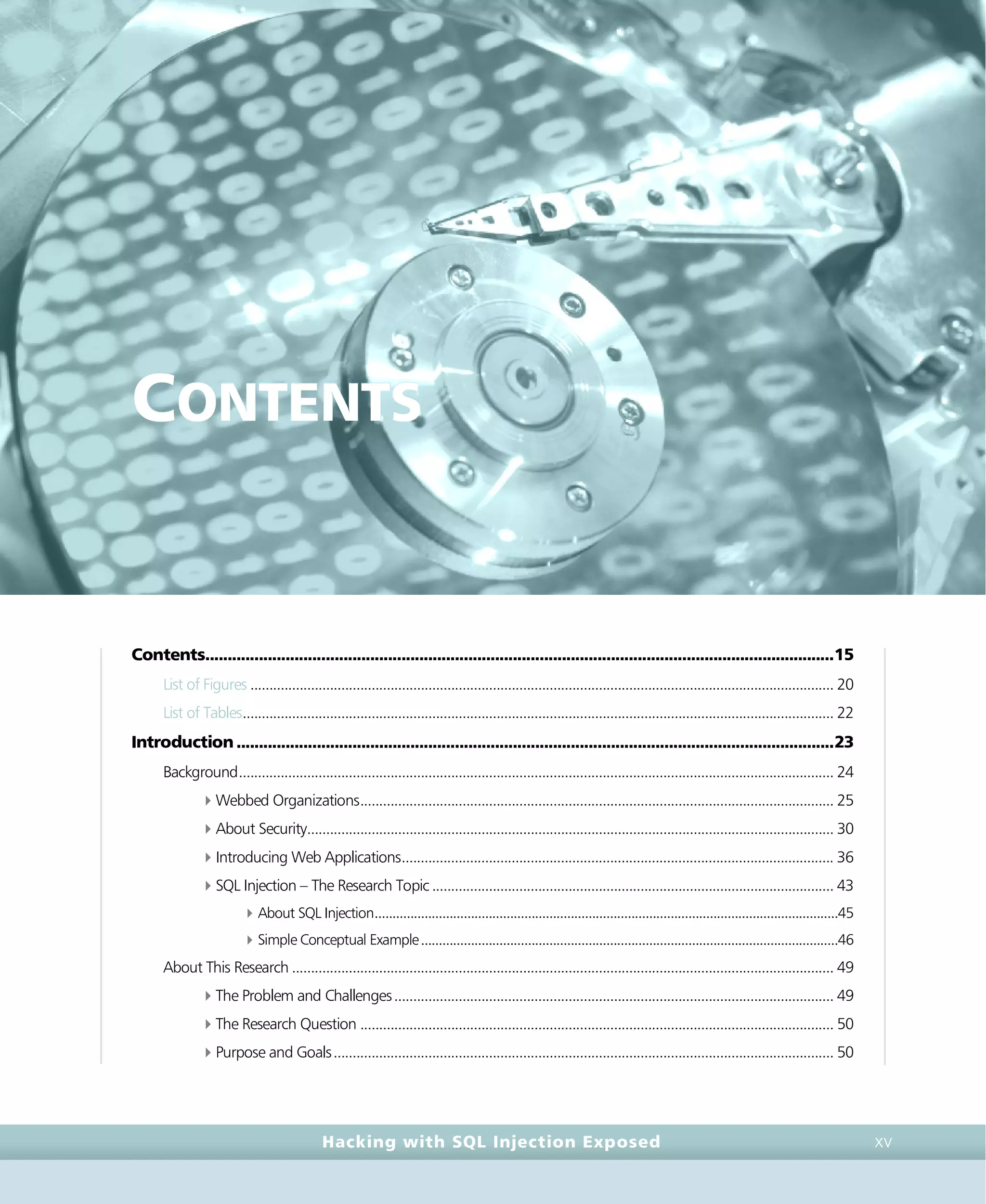 • c o n t e n t s •
contents • c o n t e n t s •
Hacking with SQL Injection Exposed XV
CONTENTS
Contents.............................................................................................................................................15
List of Figures .......................................................................................................................................................... 20
List of Tables............................................................................................................................................................ 22
Introduction......................................................................................................................................23
Background............................................................................................................................................................. 24
4Webbed Organizations............................................................................................................................. 25
4About Security........................................................................................................................................... 30
4Introducing Web Applications.................................................................................................................. 36
4SQL Injection – The Research Topic.......................................................................................................... 43
4About SQL Injection..................................................................................................................................45
4Simple Conceptual Example.....................................................................................................................46
About This Research ............................................................................................................................................... 49
4The Problem and Challenges.................................................................................................................... 49
4The Research Question ............................................................................................................................. 50
4Purpose and Goals.................................................................................................................................... 50
 