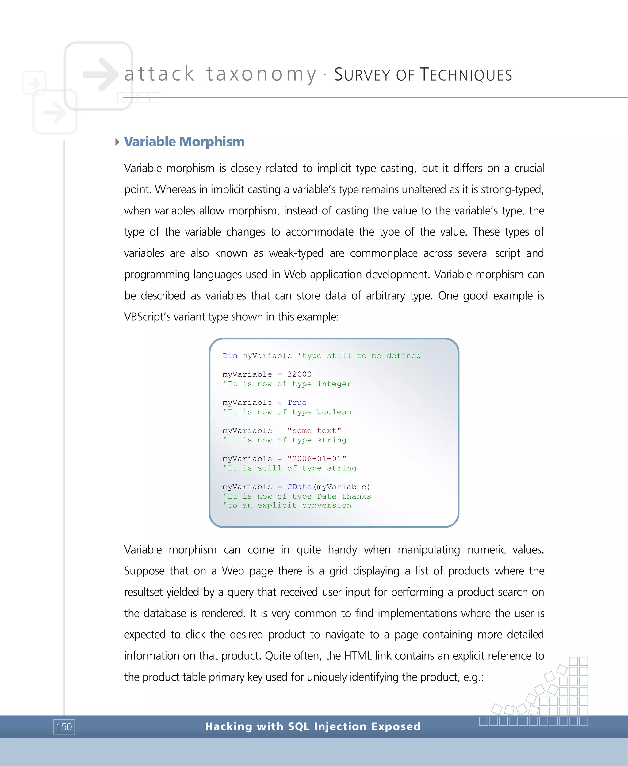 attack taxonomy •
SURVEY OF TECHNIQUES
Hacking with SQL Injection Exposed150
4Variable Morphism
Variable morphism is closely related to implicit type casting, but it differs on a crucial
point. Whereas in implicit casting a variable’s type remains unaltered as it is strong-typed,
when variables allow morphism, instead of casting the value to the variable’s type, the
type of the variable changes to accommodate the type of the value. These types of
variables are also known as weak-typed are commonplace across several script and
programming languages used in Web application development. Variable morphism can
be described as variables that can store data of arbitrary type. One good example is
VBScript’s variant type shown in this example:
Variable morphism can come in quite handy when manipulating numeric values.
Suppose that on a Web page there is a grid displaying a list of products where the
resultset yielded by a query that received user input for performing a product search on
the database is rendered. It is very common to find implementations where the user is
expected to click the desired product to navigate to a page containing more detailed
information on that product. Quite often, the HTML link contains an explicit reference to
the product table primary key used for uniquely identifying the product, e.g.:
Dim myVariable 'type still to be defined
myVariable = 32000
'It is now of type integer
myVariable = True
'It is now of type boolean
myVariable = "some text"
'It is now of type string
myVariable = "2006-01-01"
'It is still of type string
myVariable = CDate(myVariable)
'It is now of type Date thanks
'to an explicit conversion
 