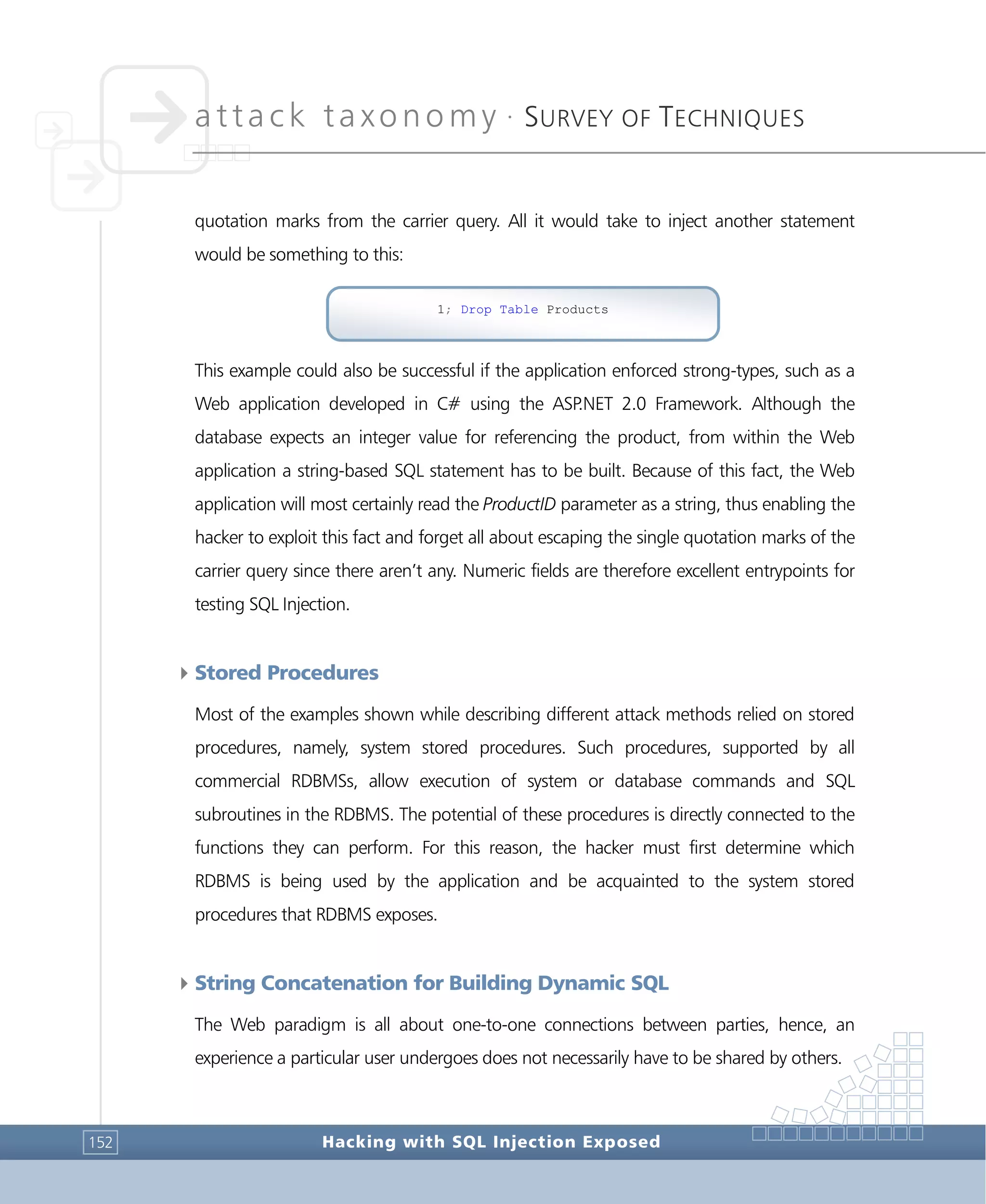 attack taxonomy •
SURVEY OF TECHNIQUES
Hacking with SQL Injection Exposed152
quotation marks from the carrier query. All it would take to inject another statement
would be something to this:
This example could also be successful if the application enforced strong-types, such as a
Web application developed in C# using the ASP.NET 2.0 Framework. Although the
database expects an integer value for referencing the product, from within the Web
application a string-based SQL statement has to be built. Because of this fact, the Web
application will most certainly read the ProductID parameter as a string, thus enabling the
hacker to exploit this fact and forget all about escaping the single quotation marks of the
carrier query since there aren’t any. Numeric fields are therefore excellent entrypoints for
testing SQL Injection.
4Stored Procedures
Most of the examples shown while describing different attack methods relied on stored
procedures, namely, system stored procedures. Such procedures, supported by all
commercial RDBMSs, allow execution of system or database commands and SQL
subroutines in the RDBMS. The potential of these procedures is directly connected to the
functions they can perform. For this reason, the hacker must first determine which
RDBMS is being used by the application and be acquainted to the system stored
procedures that RDBMS exposes.
4String Concatenation for Building Dynamic SQL
The Web paradigm is all about one-to-one connections between parties, hence, an
experience a particular user undergoes does not necessarily have to be shared by others.
1; Drop Table Products
 