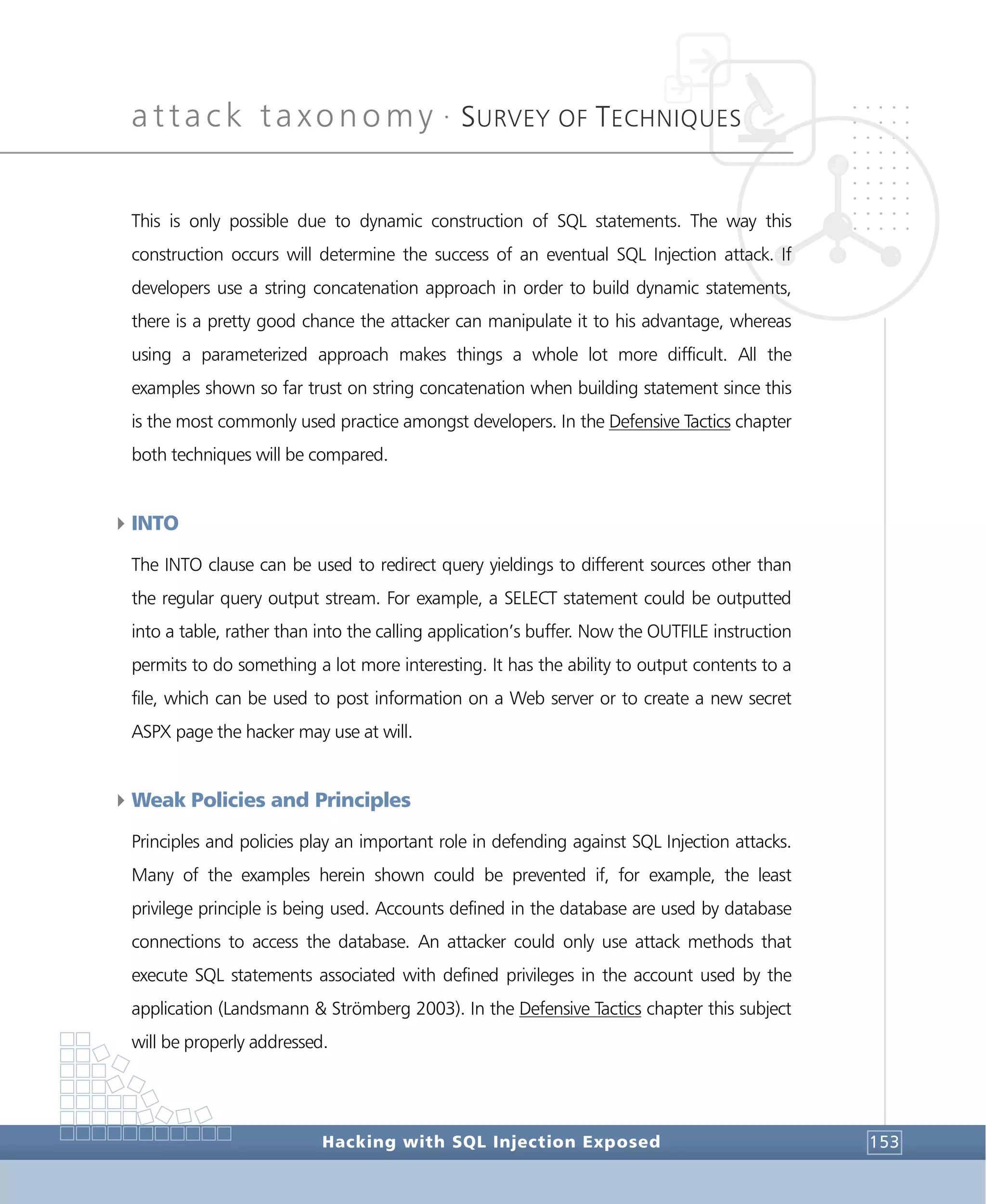 attack taxonomy •
SURVEY OF TECHNIQUES
Hacking with SQL Injection Exposed 153
This is only possible due to dynamic construction of SQL statements. The way this
construction occurs will determine the success of an eventual SQL Injection attack. If
developers use a string concatenation approach in order to build dynamic statements,
there is a pretty good chance the attacker can manipulate it to his advantage, whereas
using a parameterized approach makes things a whole lot more difficult. All the
examples shown so far trust on string concatenation when building statement since this
is the most commonly used practice amongst developers. In the Defensive Tactics chapter
both techniques will be compared.
4INTO
The INTO clause can be used to redirect query yieldings to different sources other than
the regular query output stream. For example, a SELECT statement could be outputted
into a table, rather than into the calling application’s buffer. Now the OUTFILE instruction
permits to do something a lot more interesting. It has the ability to output contents to a
file, which can be used to post information on a Web server or to create a new secret
ASPX page the hacker may use at will.
4Weak Policies and Principles
Principles and policies play an important role in defending against SQL Injection attacks.
Many of the examples herein shown could be prevented if, for example, the least
privilege principle is being used. Accounts defined in the database are used by database
connections to access the database. An attacker could only use attack methods that
execute SQL statements associated with defined privileges in the account used by the
application (Landsmann & Strömberg 2003). In the Defensive Tactics chapter this subject
will be properly addressed.
 