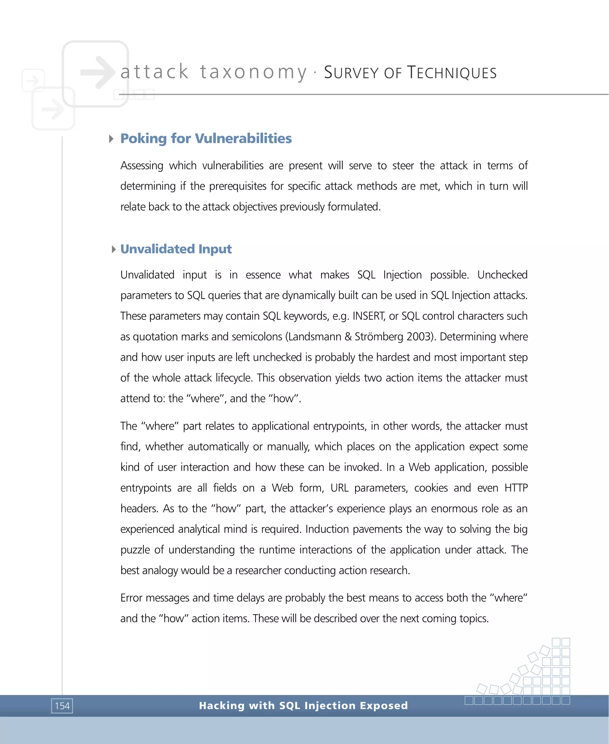 attack taxonomy •
SURVEY OF TECHNIQUES
Hacking with SQL Injection Exposed154
4 Poking for Vulnerabilities
Assessing which vulnerabilities are present will serve to steer the attack in terms of
determining if the prerequisites for specific attack methods are met, which in turn will
relate back to the attack objectives previously formulated.
4Unvalidated Input
Unvalidated input is in essence what makes SQL Injection possible. Unchecked
parameters to SQL queries that are dynamically built can be used in SQL Injection attacks.
These parameters may contain SQL keywords, e.g. INSERT, or SQL control characters such
as quotation marks and semicolons (Landsmann & Strömberg 2003). Determining where
and how user inputs are left unchecked is probably the hardest and most important step
of the whole attack lifecycle. This observation yields two action items the attacker must
attend to: the “where”, and the “how”.
The “where” part relates to applicational entrypoints, in other words, the attacker must
find, whether automatically or manually, which places on the application expect some
kind of user interaction and how these can be invoked. In a Web application, possible
entrypoints are all fields on a Web form, URL parameters, cookies and even HTTP
headers. As to the “how” part, the attacker’s experience plays an enormous role as an
experienced analytical mind is required. Induction pavements the way to solving the big
puzzle of understanding the runtime interactions of the application under attack. The
best analogy would be a researcher conducting action research.
Error messages and time delays are probably the best means to access both the “where”
and the “how” action items. These will be described over the next coming topics.
 