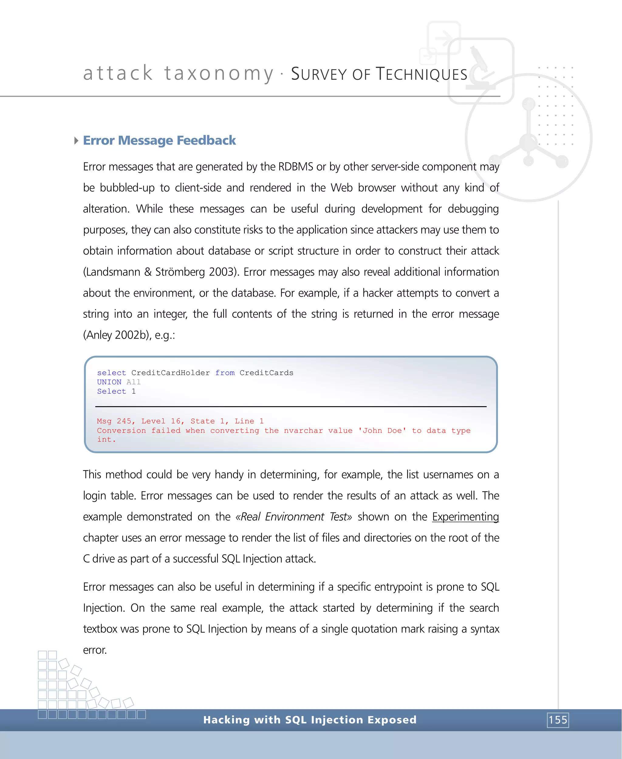 attack taxonomy •
SURVEY OF TECHNIQUES
Hacking with SQL Injection Exposed 155
4Error Message Feedback
Error messages that are generated by the RDBMS or by other server-side component may
be bubbled-up to client-side and rendered in the Web browser without any kind of
alteration. While these messages can be useful during development for debugging
purposes, they can also constitute risks to the application since attackers may use them to
obtain information about database or script structure in order to construct their attack
(Landsmann & Strömberg 2003). Error messages may also reveal additional information
about the environment, or the database. For example, if a hacker attempts to convert a
string into an integer, the full contents of the string is returned in the error message
(Anley 2002b), e.g.:
This method could be very handy in determining, for example, the list usernames on a
login table. Error messages can be used to render the results of an attack as well. The
example demonstrated on the «Real Environment Test» shown on the Experimenting
chapter uses an error message to render the list of files and directories on the root of the
C drive as part of a successful SQL Injection attack.
Error messages can also be useful in determining if a specific entrypoint is prone to SQL
Injection. On the same real example, the attack started by determining if the search
textbox was prone to SQL Injection by means of a single quotation mark raising a syntax
error.
select CreditCardHolder from CreditCards
UNION All
Select 1
Msg 245, Level 16, State 1, Line 1
Conversion failed when converting the nvarchar value 'John Doe' to data type
int.
 