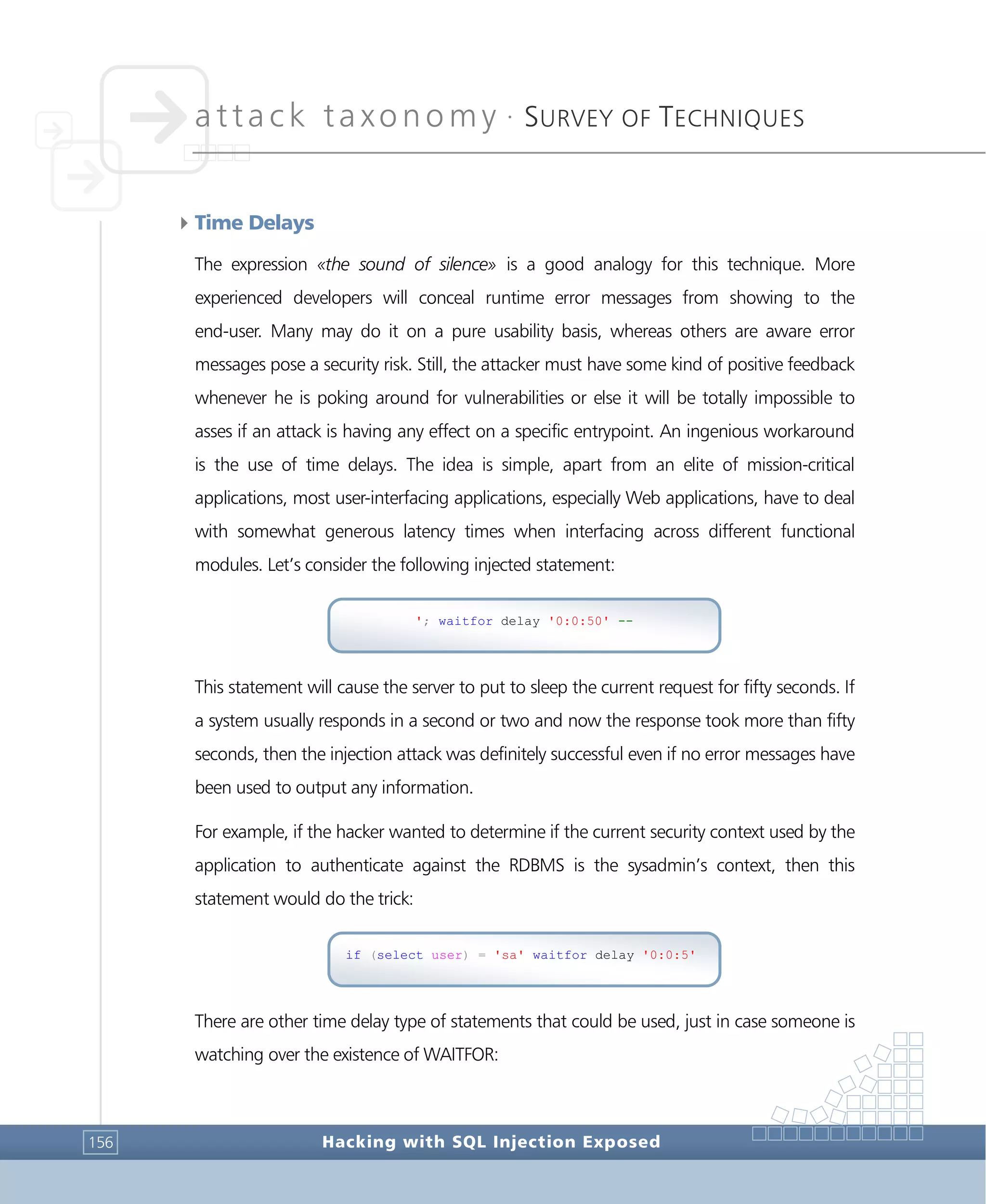attack taxonomy •
SURVEY OF TECHNIQUES
Hacking with SQL Injection Exposed156
4Time Delays
The expression «the sound of silence» is a good analogy for this technique. More
experienced developers will conceal runtime error messages from showing to the
end-user. Many may do it on a pure usability basis, whereas others are aware error
messages pose a security risk. Still, the attacker must have some kind of positive feedback
whenever he is poking around for vulnerabilities or else it will be totally impossible to
asses if an attack is having any effect on a specific entrypoint. An ingenious workaround
is the use of time delays. The idea is simple, apart from an elite of mission-critical
applications, most user-interfacing applications, especially Web applications, have to deal
with somewhat generous latency times when interfacing across different functional
modules. Let’s consider the following injected statement:
This statement will cause the server to put to sleep the current request for fifty seconds. If
a system usually responds in a second or two and now the response took more than fifty
seconds, then the injection attack was definitely successful even if no error messages have
been used to output any information.
For example, if the hacker wanted to determine if the current security context used by the
application to authenticate against the RDBMS is the sysadmin’s context, then this
statement would do the trick:
There are other time delay type of statements that could be used, just in case someone is
watching over the existence of WAITFOR:
if (select user) = 'sa' waitfor delay '0:0:5'
'; waitfor delay '0:0:50' --
 