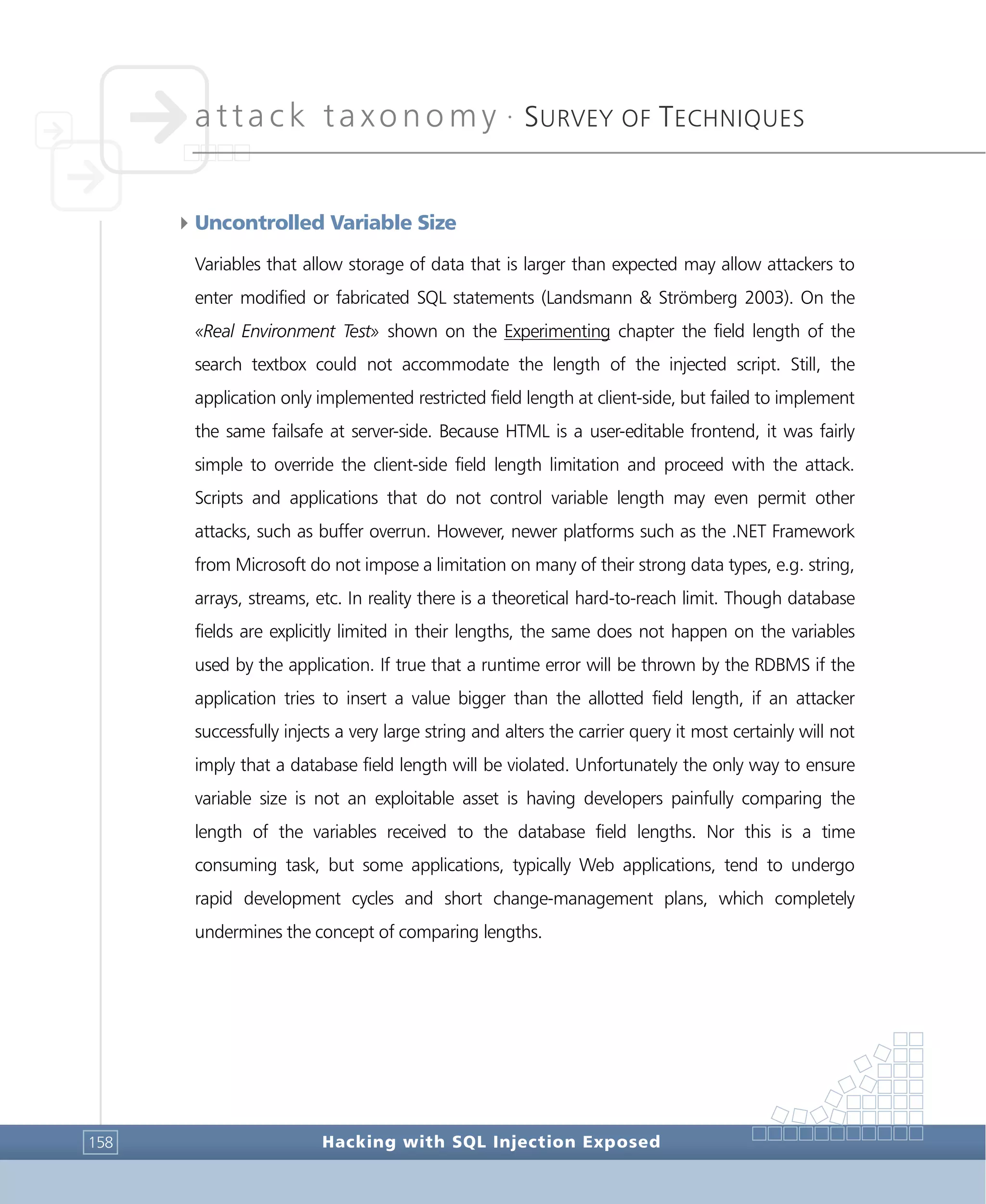 attack taxonomy •
SURVEY OF TECHNIQUES
Hacking with SQL Injection Exposed158
4Uncontrolled Variable Size
Variables that allow storage of data that is larger than expected may allow attackers to
enter modified or fabricated SQL statements (Landsmann & Strömberg 2003). On the
«Real Environment Test» shown on the Experimenting chapter the field length of the
search textbox could not accommodate the length of the injected script. Still, the
application only implemented restricted field length at client-side, but failed to implement
the same failsafe at server-side. Because HTML is a user-editable frontend, it was fairly
simple to override the client-side field length limitation and proceed with the attack.
Scripts and applications that do not control variable length may even permit other
attacks, such as buffer overrun. However, newer platforms such as the .NET Framework
from Microsoft do not impose a limitation on many of their strong data types, e.g. string,
arrays, streams, etc. In reality there is a theoretical hard-to-reach limit. Though database
fields are explicitly limited in their lengths, the same does not happen on the variables
used by the application. If true that a runtime error will be thrown by the RDBMS if the
application tries to insert a value bigger than the allotted field length, if an attacker
successfully injects a very large string and alters the carrier query it most certainly will not
imply that a database field length will be violated. Unfortunately the only way to ensure
variable size is not an exploitable asset is having developers painfully comparing the
length of the variables received to the database field lengths. Nor this is a time
consuming task, but some applications, typically Web applications, tend to undergo
rapid development cycles and short change-management plans, which completely
undermines the concept of comparing lengths.
 