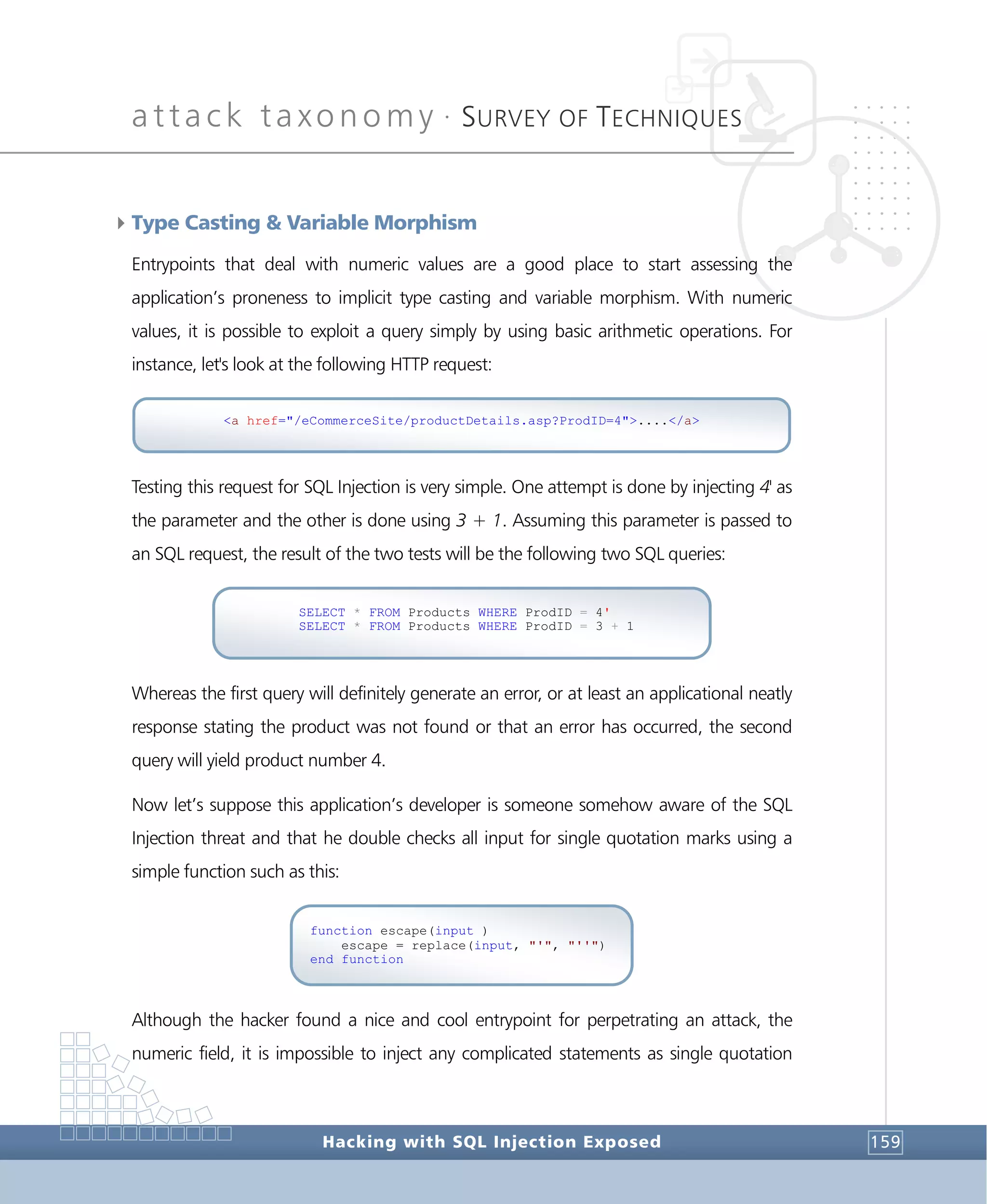 attack taxonomy •
SURVEY OF TECHNIQUES
Hacking with SQL Injection Exposed 159
4Type Casting & Variable Morphism
Entrypoints that deal with numeric values are a good place to start assessing the
application’s proneness to implicit type casting and variable morphism. With numeric
values, it is possible to exploit a query simply by using basic arithmetic operations. For
instance, let's look at the following HTTP request:
Testing this request for SQL Injection is very simple. One attempt is done by injecting 4' as
the parameter and the other is done using 3 + 1. Assuming this parameter is passed to
an SQL request, the result of the two tests will be the following two SQL queries:
Whereas the first query will definitely generate an error, or at least an applicational neatly
response stating the product was not found or that an error has occurred, the second
query will yield product number 4.
Now let’s suppose this application’s developer is someone somehow aware of the SQL
Injection threat and that he double checks all input for single quotation marks using a
simple function such as this:
Although the hacker found a nice and cool entrypoint for perpetrating an attack, the
numeric field, it is impossible to inject any complicated statements as single quotation
function escape(input )
escape = replace(input, "'", "''")
end function
SELECT * FROM Products WHERE ProdID = 4'
SELECT * FROM Products WHERE ProdID = 3 + 1
<a href="/eCommerceSite/productDetails.asp?ProdID=4">....</a>
 