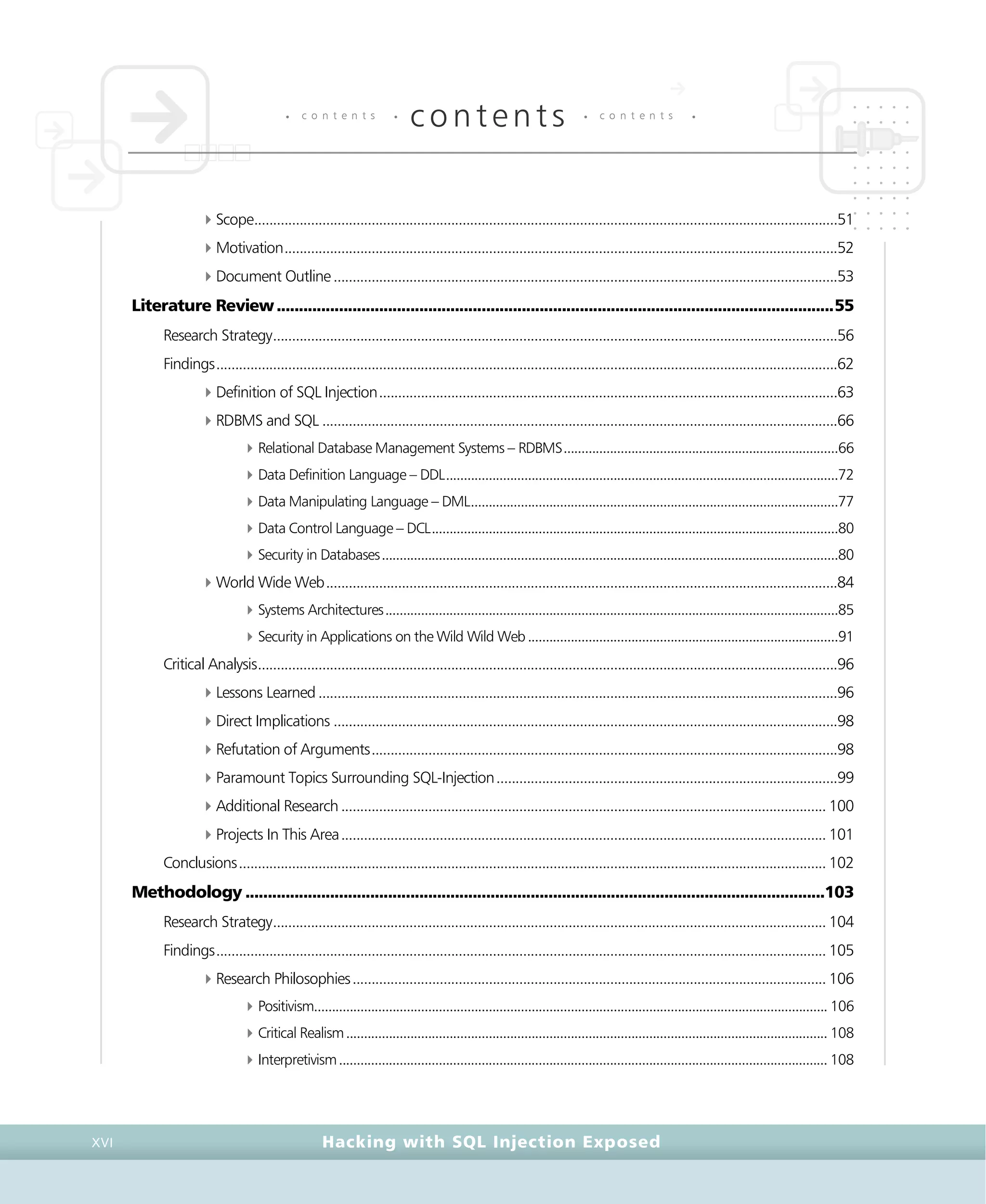 • c o n t e n t s •
contents • c o n t e n t s •
Hacking with SQL Injection ExposedXVI
4Scope..........................................................................................................................................................51
4Motivation..................................................................................................................................................52
4Document Outline.....................................................................................................................................53
Literature Review.............................................................................................................................55
Research Strategy.....................................................................................................................................................56
Findings....................................................................................................................................................................62
4Definition of SQL Injection.........................................................................................................................63
4RDBMS and SQL ........................................................................................................................................66
4Relational Database Management Systems – RDBMS.............................................................................66
4Data Definition Language – DDL..............................................................................................................72
4Data Manipulating Language – DML.......................................................................................................77
4Data Control Language – DCL..................................................................................................................80
4Security in Databases................................................................................................................................80
4World Wide Web.......................................................................................................................................84
4Systems Architectures...............................................................................................................................85
4Security in Applications on the Wild Wild Web.......................................................................................91
Critical Analysis.........................................................................................................................................................96
4Lessons Learned.........................................................................................................................................96
4Direct Implications .....................................................................................................................................98
4Refutation of Arguments...........................................................................................................................98
4Paramount Topics Surrounding SQL-Injection..........................................................................................99
4Additional Research................................................................................................................................ 100
4Projects In This Area................................................................................................................................ 101
Conclusions........................................................................................................................................................... 102
Methodology ..................................................................................................................................103
Research Strategy.................................................................................................................................................. 104
Findings................................................................................................................................................................. 105
4Research Philosophies............................................................................................................................. 106
4Positivism................................................................................................................................................ 106
4Critical Realism....................................................................................................................................... 108
4Interpretivism......................................................................................................................................... 108
 