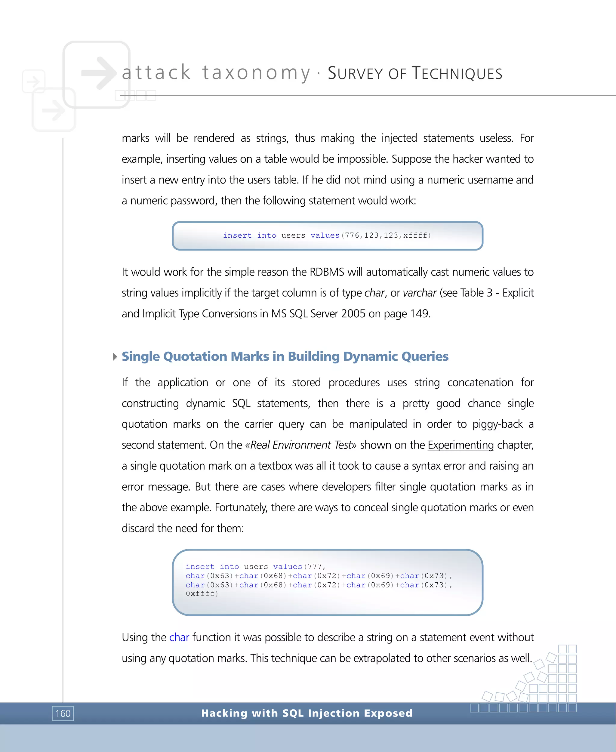 attack taxonomy •
SURVEY OF TECHNIQUES
Hacking with SQL Injection Exposed160
marks will be rendered as strings, thus making the injected statements useless. For
example, inserting values on a table would be impossible. Suppose the hacker wanted to
insert a new entry into the users table. If he did not mind using a numeric username and
a numeric password, then the following statement would work:
It would work for the simple reason the RDBMS will automatically cast numeric values to
string values implicitly if the target column is of type char, or varchar (see Table 3 - Explicit
and Implicit Type Conversions in MS SQL Server 2005 on page 149.
4Single Quotation Marks in Building Dynamic Queries
If the application or one of its stored procedures uses string concatenation for
constructing dynamic SQL statements, then there is a pretty good chance single
quotation marks on the carrier query can be manipulated in order to piggy-back a
second statement. On the «Real Environment Test» shown on the Experimenting chapter,
a single quotation mark on a textbox was all it took to cause a syntax error and raising an
error message. But there are cases where developers filter single quotation marks as in
the above example. Fortunately, there are ways to conceal single quotation marks or even
discard the need for them:
Using the char function it was possible to describe a string on a statement event without
using any quotation marks. This technique can be extrapolated to other scenarios as well.
insert into users values(777,
char(0x63)+char(0x68)+char(0x72)+char(0x69)+char(0x73),
char(0x63)+char(0x68)+char(0x72)+char(0x69)+char(0x73),
0xffff)
insert into users values(776,123,123,xffff)
 