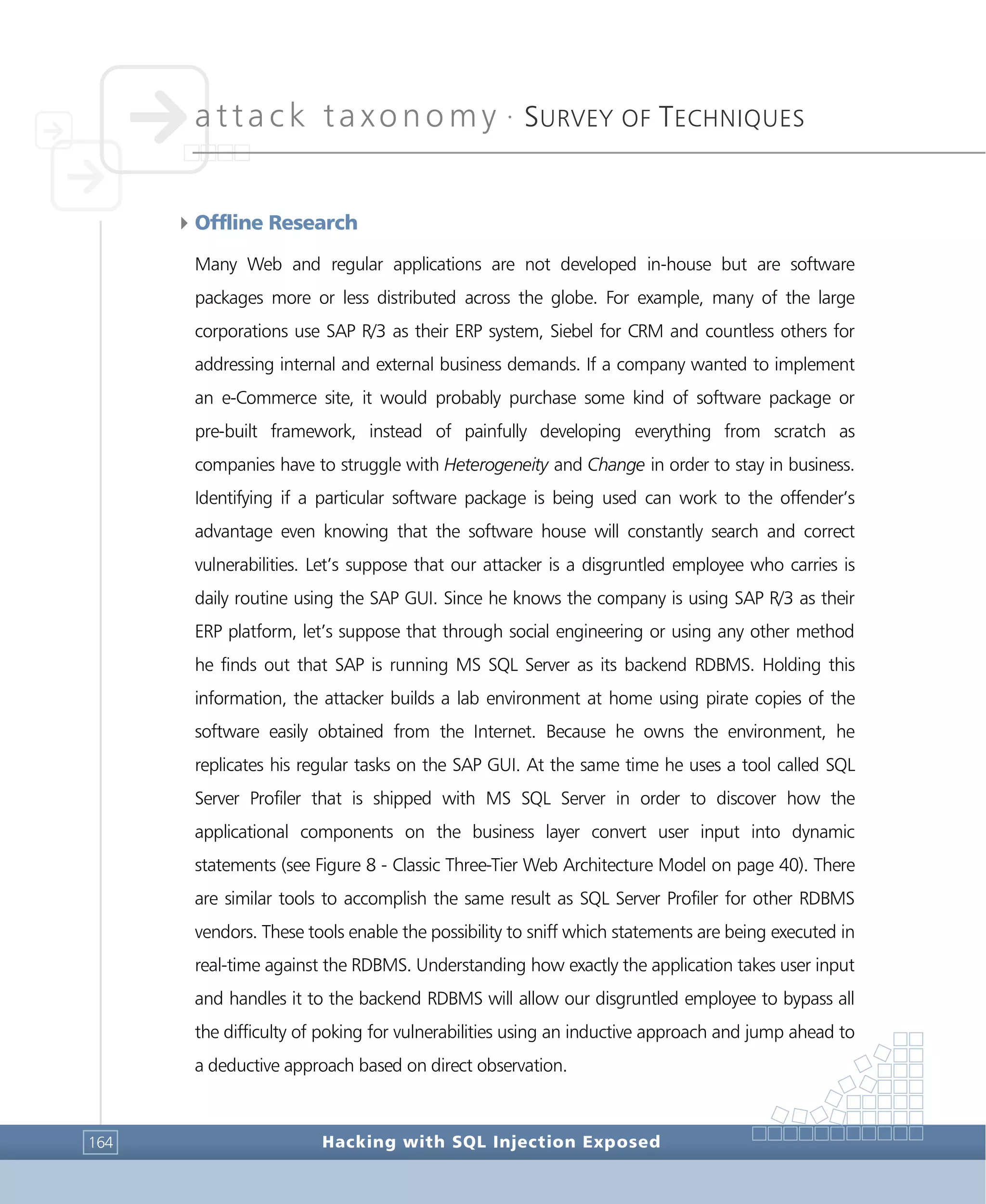 attack taxonomy •
SURVEY OF TECHNIQUES
Hacking with SQL Injection Exposed164
4Offline Research
Many Web and regular applications are not developed in-house but are software
packages more or less distributed across the globe. For example, many of the large
corporations use SAP R/3 as their ERP system, Siebel for CRM and countless others for
addressing internal and external business demands. If a company wanted to implement
an e-Commerce site, it would probably purchase some kind of software package or
pre-built framework, instead of painfully developing everything from scratch as
companies have to struggle with Heterogeneity and Change in order to stay in business.
Identifying if a particular software package is being used can work to the offender’s
advantage even knowing that the software house will constantly search and correct
vulnerabilities. Let’s suppose that our attacker is a disgruntled employee who carries is
daily routine using the SAP GUI. Since he knows the company is using SAP R/3 as their
ERP platform, let’s suppose that through social engineering or using any other method
he finds out that SAP is running MS SQL Server as its backend RDBMS. Holding this
information, the attacker builds a lab environment at home using pirate copies of the
software easily obtained from the Internet. Because he owns the environment, he
replicates his regular tasks on the SAP GUI. At the same time he uses a tool called SQL
Server Profiler that is shipped with MS SQL Server in order to discover how the
applicational components on the business layer convert user input into dynamic
statements (see Figure 8 - Classic Three-Tier Web Architecture Model on page 40). There
are similar tools to accomplish the same result as SQL Server Profiler for other RDBMS
vendors. These tools enable the possibility to sniff which statements are being executed in
real-time against the RDBMS. Understanding how exactly the application takes user input
and handles it to the backend RDBMS will allow our disgruntled employee to bypass all
the difficulty of poking for vulnerabilities using an inductive approach and jump ahead to
a deductive approach based on direct observation.
 