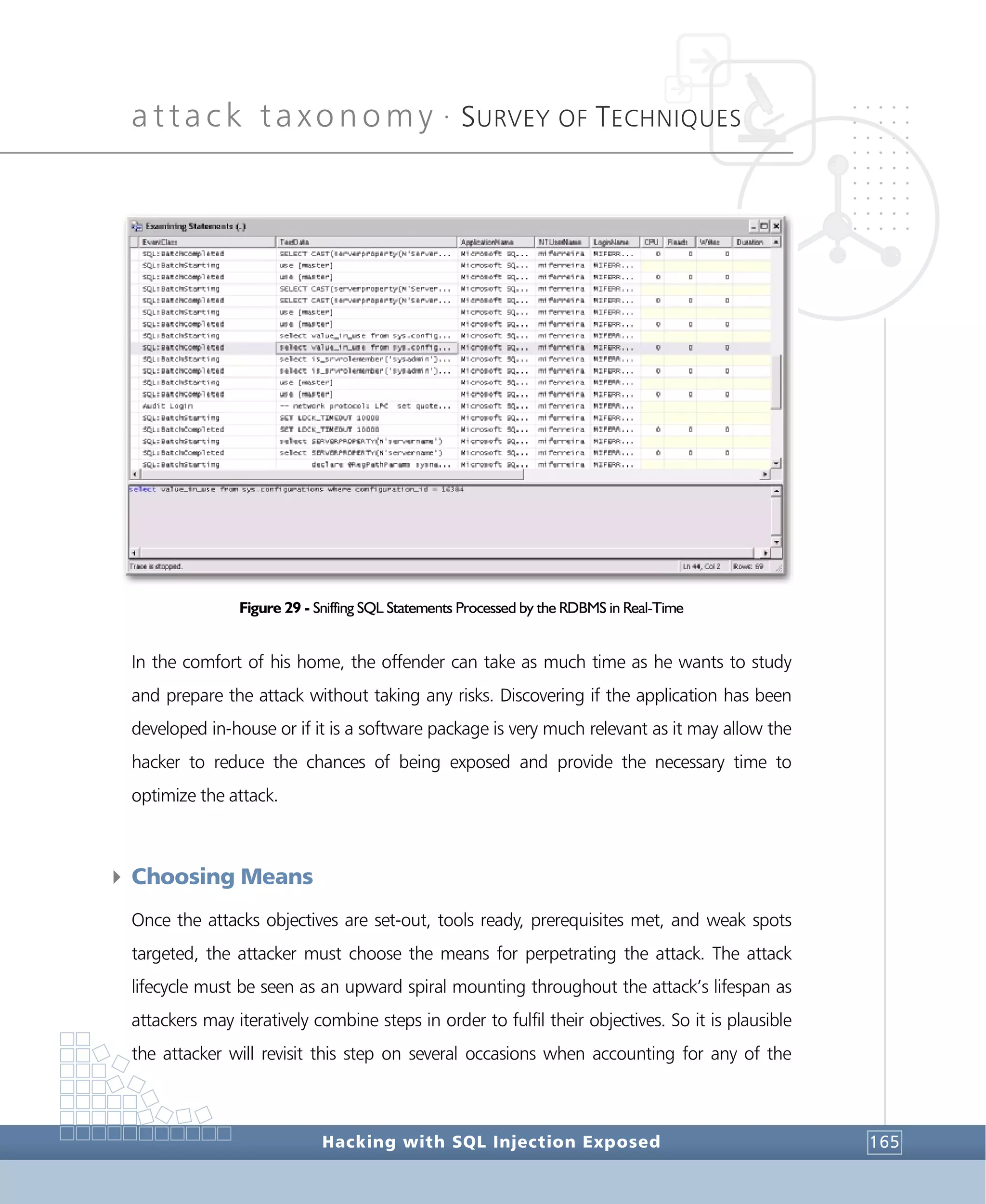 attack taxonomy •
SURVEY OF TECHNIQUES
Hacking with SQL Injection Exposed 165
Figure 29 - Sniffing SQL Statements Processed by the RDBMS in Real-Time
In the comfort of his home, the offender can take as much time as he wants to study
and prepare the attack without taking any risks. Discovering if the application has been
developed in-house or if it is a software package is very much relevant as it may allow the
hacker to reduce the chances of being exposed and provide the necessary time to
optimize the attack.
4 Choosing Means
Once the attacks objectives are set-out, tools ready, prerequisites met, and weak spots
targeted, the attacker must choose the means for perpetrating the attack. The attack
lifecycle must be seen as an upward spiral mounting throughout the attack’s lifespan as
attackers may iteratively combine steps in order to fulfil their objectives. So it is plausible
the attacker will revisit this step on several occasions when accounting for any of the
 