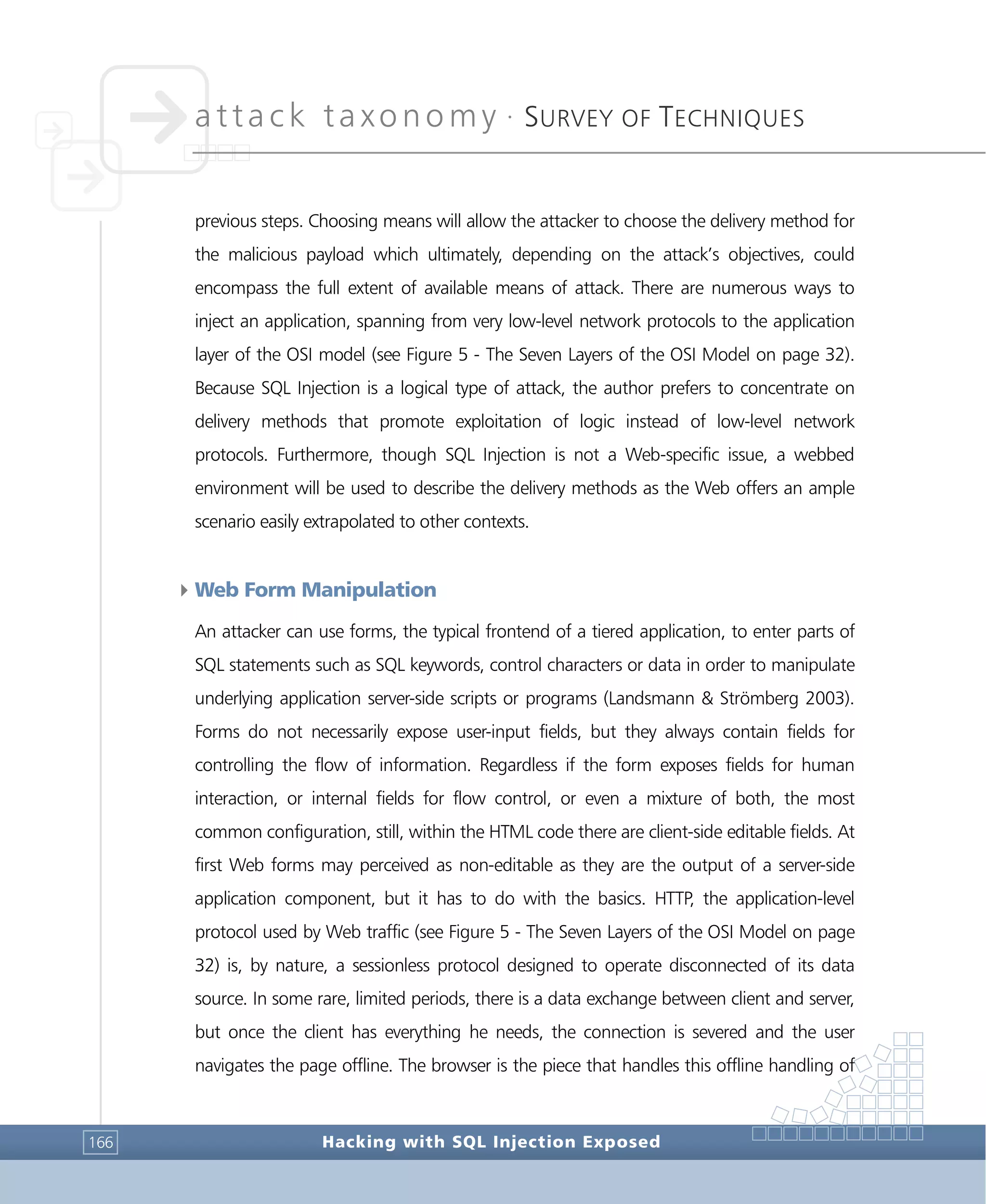 attack taxonomy •
SURVEY OF TECHNIQUES
Hacking with SQL Injection Exposed166
previous steps. Choosing means will allow the attacker to choose the delivery method for
the malicious payload which ultimately, depending on the attack’s objectives, could
encompass the full extent of available means of attack. There are numerous ways to
inject an application, spanning from very low-level network protocols to the application
layer of the OSI model (see Figure 5 - The Seven Layers of the OSI Model on page 32).
Because SQL Injection is a logical type of attack, the author prefers to concentrate on
delivery methods that promote exploitation of logic instead of low-level network
protocols. Furthermore, though SQL Injection is not a Web-specific issue, a webbed
environment will be used to describe the delivery methods as the Web offers an ample
scenario easily extrapolated to other contexts.
4Web Form Manipulation
An attacker can use forms, the typical frontend of a tiered application, to enter parts of
SQL statements such as SQL keywords, control characters or data in order to manipulate
underlying application server-side scripts or programs (Landsmann & Strömberg 2003).
Forms do not necessarily expose user-input fields, but they always contain fields for
controlling the flow of information. Regardless if the form exposes fields for human
interaction, or internal fields for flow control, or even a mixture of both, the most
common configuration, still, within the HTML code there are client-side editable fields. At
first Web forms may perceived as non-editable as they are the output of a server-side
application component, but it has to do with the basics. HTTP, the application-level
protocol used by Web traffic (see Figure 5 - The Seven Layers of the OSI Model on page
32) is, by nature, a sessionless protocol designed to operate disconnected of its data
source. In some rare, limited periods, there is a data exchange between client and server,
but once the client has everything he needs, the connection is severed and the user
navigates the page offline. The browser is the piece that handles this offline handling of
 