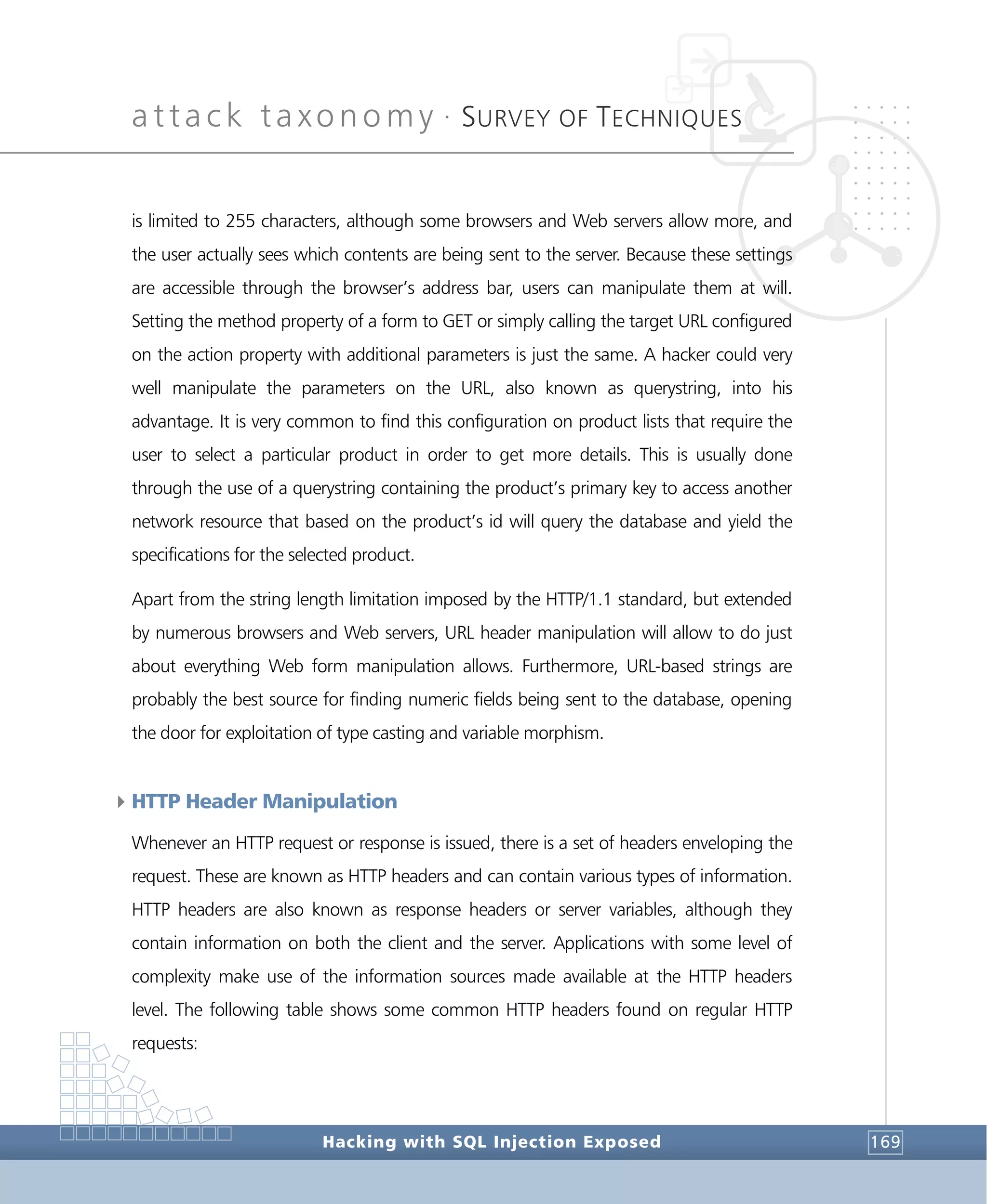 attack taxonomy •
SURVEY OF TECHNIQUES
Hacking with SQL Injection Exposed 169
is limited to 255 characters, although some browsers and Web servers allow more, and
the user actually sees which contents are being sent to the server. Because these settings
are accessible through the browser’s address bar, users can manipulate them at will.
Setting the method property of a form to GET or simply calling the target URL configured
on the action property with additional parameters is just the same. A hacker could very
well manipulate the parameters on the URL, also known as querystring, into his
advantage. It is very common to find this configuration on product lists that require the
user to select a particular product in order to get more details. This is usually done
through the use of a querystring containing the product’s primary key to access another
network resource that based on the product’s id will query the database and yield the
specifications for the selected product.
Apart from the string length limitation imposed by the HTTP/1.1 standard, but extended
by numerous browsers and Web servers, URL header manipulation will allow to do just
about everything Web form manipulation allows. Furthermore, URL-based strings are
probably the best source for finding numeric fields being sent to the database, opening
the door for exploitation of type casting and variable morphism.
4HTTP Header Manipulation
Whenever an HTTP request or response is issued, there is a set of headers enveloping the
request. These are known as HTTP headers and can contain various types of information.
HTTP headers are also known as response headers or server variables, although they
contain information on both the client and the server. Applications with some level of
complexity make use of the information sources made available at the HTTP headers
level. The following table shows some common HTTP headers found on regular HTTP
requests:
 