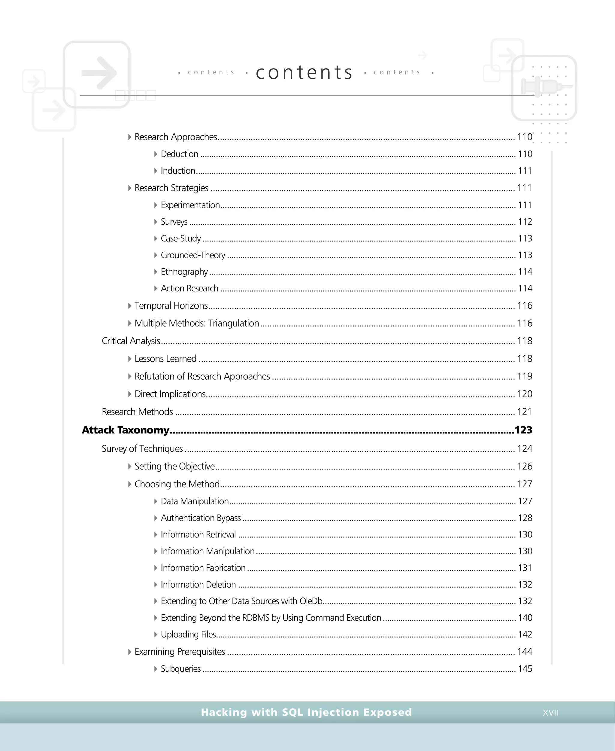 • c o n t e n t s •
contents • c o n t e n t s •
Hacking with SQL Injection Exposed XVII
4Research Approaches..............................................................................................................................110
4Deduction .............................................................................................................................................. 110
4Induction................................................................................................................................................ 111
4Research Strategies .................................................................................................................................111
4Experimentation..................................................................................................................................... 111
4Surveys................................................................................................................................................... 112
4Case-Study ............................................................................................................................................. 113
4Grounded-Theory .................................................................................................................................. 113
4Ethnography.......................................................................................................................................... 114
4Action Research ..................................................................................................................................... 114
4Temporal Horizons..................................................................................................................................116
4Multiple Methods: Triangulation............................................................................................................116
Critical Analysis......................................................................................................................................................118
4Lessons Learned ......................................................................................................................................118
4Refutation of Research Approaches .......................................................................................................119
4Direct Implications...................................................................................................................................120
Research Methods ................................................................................................................................................121
Attack Taxonomy............................................................................................................................123
Survey of Techniques............................................................................................................................................124
4Setting the Objective...............................................................................................................................126
4Choosing the Method.............................................................................................................................127
4Data Manipulation................................................................................................................................. 127
4Authentication Bypass........................................................................................................................... 128
4Information Retrieval ............................................................................................................................. 130
4Information Manipulation..................................................................................................................... 130
4Information Fabrication......................................................................................................................... 131
4Information Deletion ............................................................................................................................. 132
4Extending to Other Data Sources with OleDb....................................................................................... 132
4Extending Beyond the RDBMS by Using Command Execution............................................................ 140
4Uploading Files....................................................................................................................................... 142
4Examining Prerequisites ..........................................................................................................................144
4Subqueries ............................................................................................................................................. 145
 