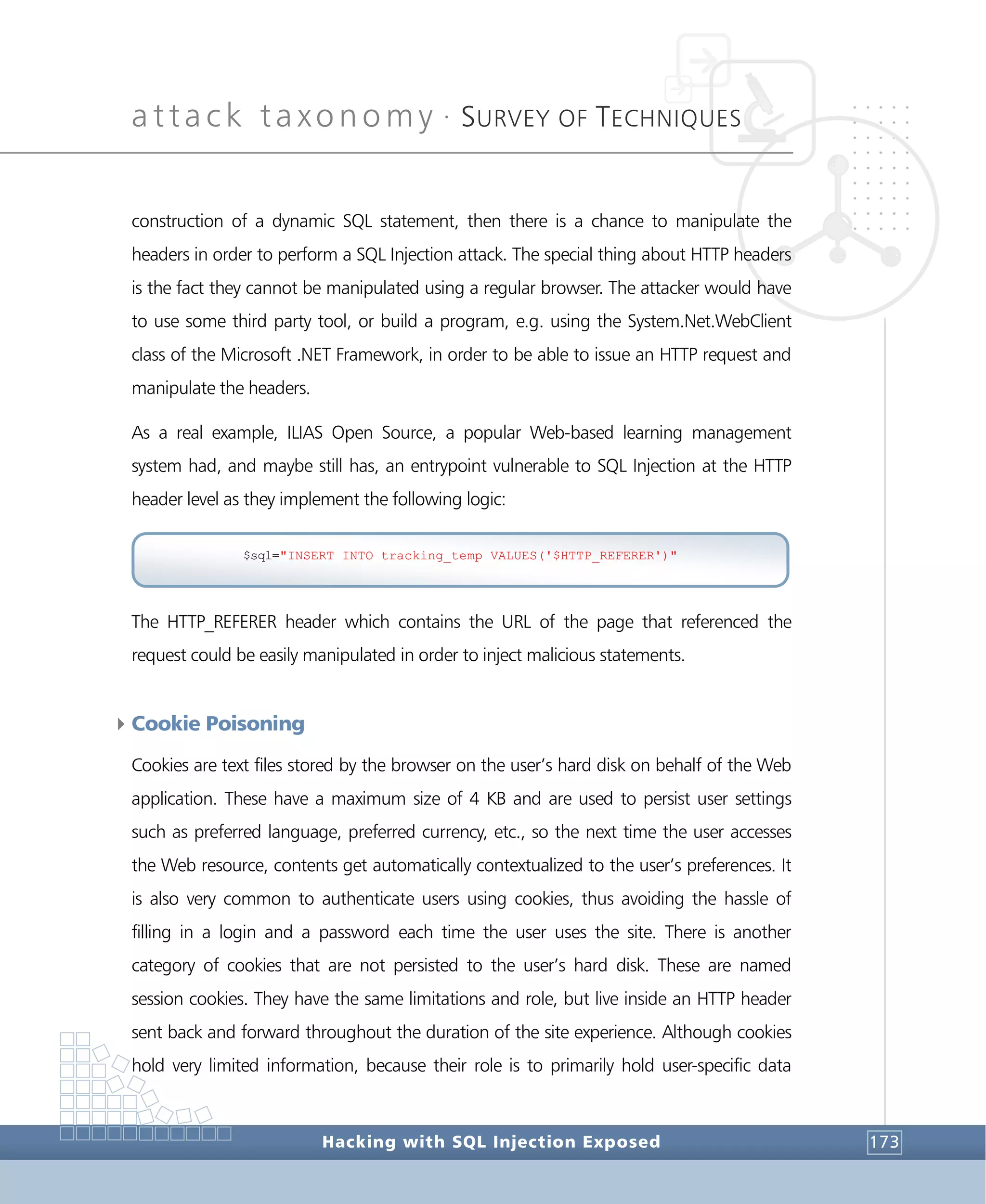 attack taxonomy •
SURVEY OF TECHNIQUES
Hacking with SQL Injection Exposed 173
construction of a dynamic SQL statement, then there is a chance to manipulate the
headers in order to perform a SQL Injection attack. The special thing about HTTP headers
is the fact they cannot be manipulated using a regular browser. The attacker would have
to use some third party tool, or build a program, e.g. using the System.Net.WebClient
class of the Microsoft .NET Framework, in order to be able to issue an HTTP request and
manipulate the headers.
As a real example, ILIAS Open Source, a popular Web-based learning management
system had, and maybe still has, an entrypoint vulnerable to SQL Injection at the HTTP
header level as they implement the following logic:
The HTTP_REFERER header which contains the URL of the page that referenced the
request could be easily manipulated in order to inject malicious statements.
4Cookie Poisoning
Cookies are text files stored by the browser on the user’s hard disk on behalf of the Web
application. These have a maximum size of 4 KB and are used to persist user settings
such as preferred language, preferred currency, etc., so the next time the user accesses
the Web resource, contents get automatically contextualized to the user’s preferences. It
is also very common to authenticate users using cookies, thus avoiding the hassle of
filling in a login and a password each time the user uses the site. There is another
category of cookies that are not persisted to the user’s hard disk. These are named
session cookies. They have the same limitations and role, but live inside an HTTP header
sent back and forward throughout the duration of the site experience. Although cookies
hold very limited information, because their role is to primarily hold user-specific data
$sql="INSERT INTO tracking_temp VALUES('$HTTP_REFERER')"
 