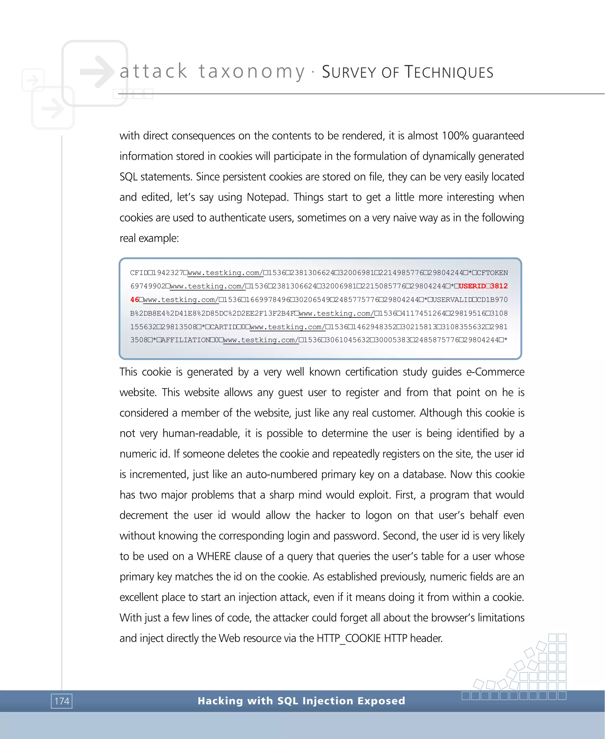 attack taxonomy •
SURVEY OF TECHNIQUES
Hacking with SQL Injection Exposed174
with direct consequences on the contents to be rendered, it is almost 100% guaranteed
information stored in cookies will participate in the formulation of dynamically generated
SQL statements. Since persistent cookies are stored on file, they can be very easily located
and edited, let’s say using Notepad. Things start to get a little more interesting when
cookies are used to authenticate users, sometimes on a very naive way as in the following
real example:
This cookie is generated by a very well known certification study guides e-Commerce
website. This website allows any guest user to register and from that point on he is
considered a member of the website, just like any real customer. Although this cookie is
not very human-readable, it is possible to determine the user is being identified by a
numeric id. If someone deletes the cookie and repeatedly registers on the site, the user id
is incremented, just like an auto-numbered primary key on a database. Now this cookie
has two major problems that a sharp mind would exploit. First, a program that would
decrement the user id would allow the hacker to logon on that user’s behalf even
without knowing the corresponding login and password. Second, the user id is very likely
to be used on a WHERE clause of a query that queries the user’s table for a user whose
primary key matches the id on the cookie. As established previously, numeric fields are an
excellent place to start an injection attack, even if it means doing it from within a cookie.
With just a few lines of code, the attacker could forget all about the browser’s limitations
and inject directly the Web resource via the HTTP_COOKIE HTTP header.
CFID□1942327□www.testking.com/□1536□2381306624□32006981□2214985776□29804244□*□CFTOKEN
69749902□www.testking.com/□1536□2381306624□32006981□2215085776□29804244□*□USERID□3812
46□www.testking.com/□1536□1669978496□30206549□2485775776□29804244□*□USERVALID□CD1B970
B%2DB8E4%2D41E8%2D85DC%2D2EE2F13F2B4F□www.testking.com/□1536□4117451264□29819516□3108
155632□29813508□*□CARTID□0□www.testking.com/□1536□1462948352□30215813□3108355632□2981
3508□*□AFFILIATION□0□www.testking.com/□1536□3061045632□30005383□2485875776□29804244□*
 
