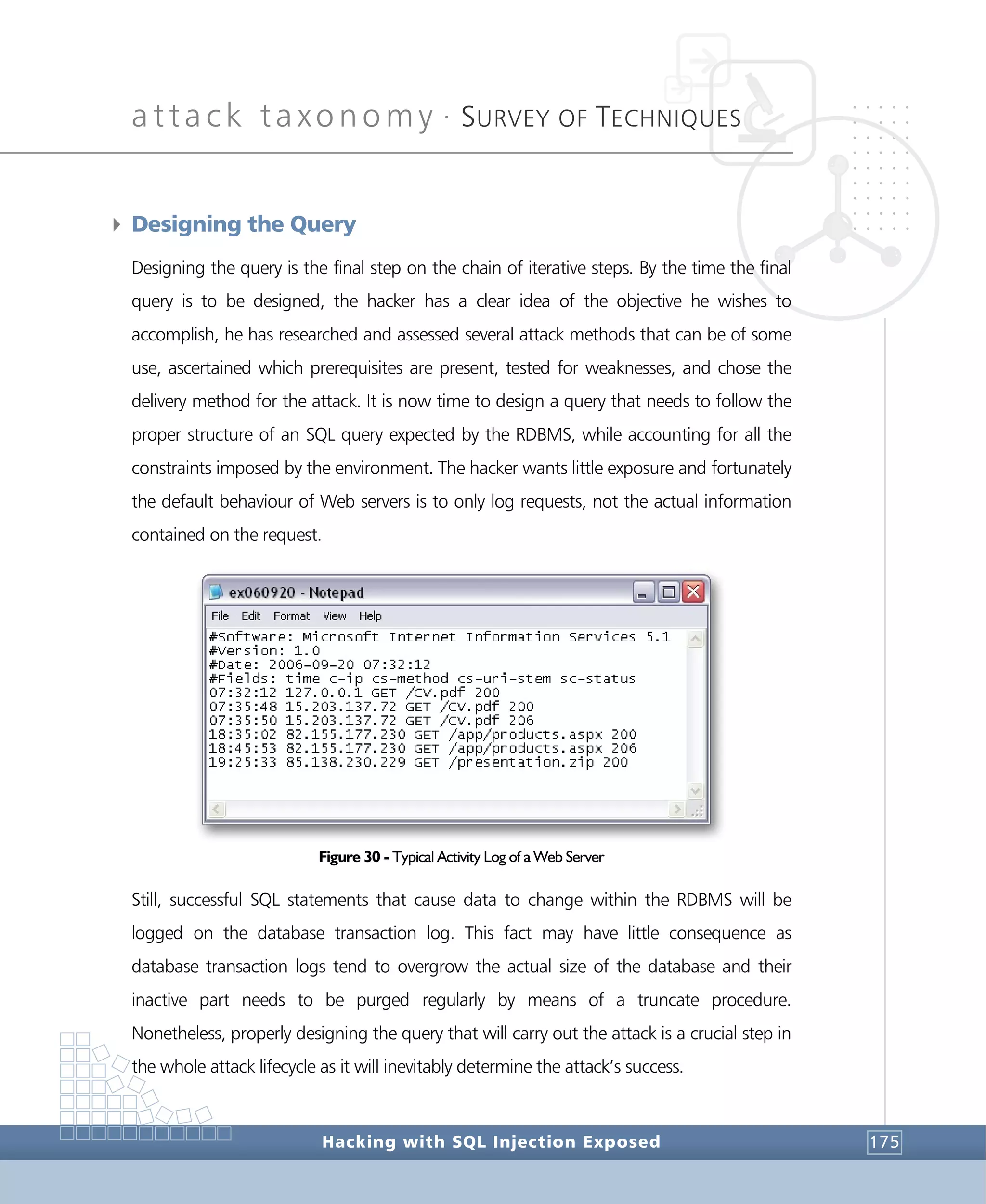 attack taxonomy •
SURVEY OF TECHNIQUES
Hacking with SQL Injection Exposed 175
4 Designing the Query
Designing the query is the final step on the chain of iterative steps. By the time the final
query is to be designed, the hacker has a clear idea of the objective he wishes to
accomplish, he has researched and assessed several attack methods that can be of some
use, ascertained which prerequisites are present, tested for weaknesses, and chose the
delivery method for the attack. It is now time to design a query that needs to follow the
proper structure of an SQL query expected by the RDBMS, while accounting for all the
constraints imposed by the environment. The hacker wants little exposure and fortunately
the default behaviour of Web servers is to only log requests, not the actual information
contained on the request.
Figure 30 - Typical Activity Log of a Web Server
Still, successful SQL statements that cause data to change within the RDBMS will be
logged on the database transaction log. This fact may have little consequence as
database transaction logs tend to overgrow the actual size of the database and their
inactive part needs to be purged regularly by means of a truncate procedure.
Nonetheless, properly designing the query that will carry out the attack is a crucial step in
the whole attack lifecycle as it will inevitably determine the attack’s success.
 