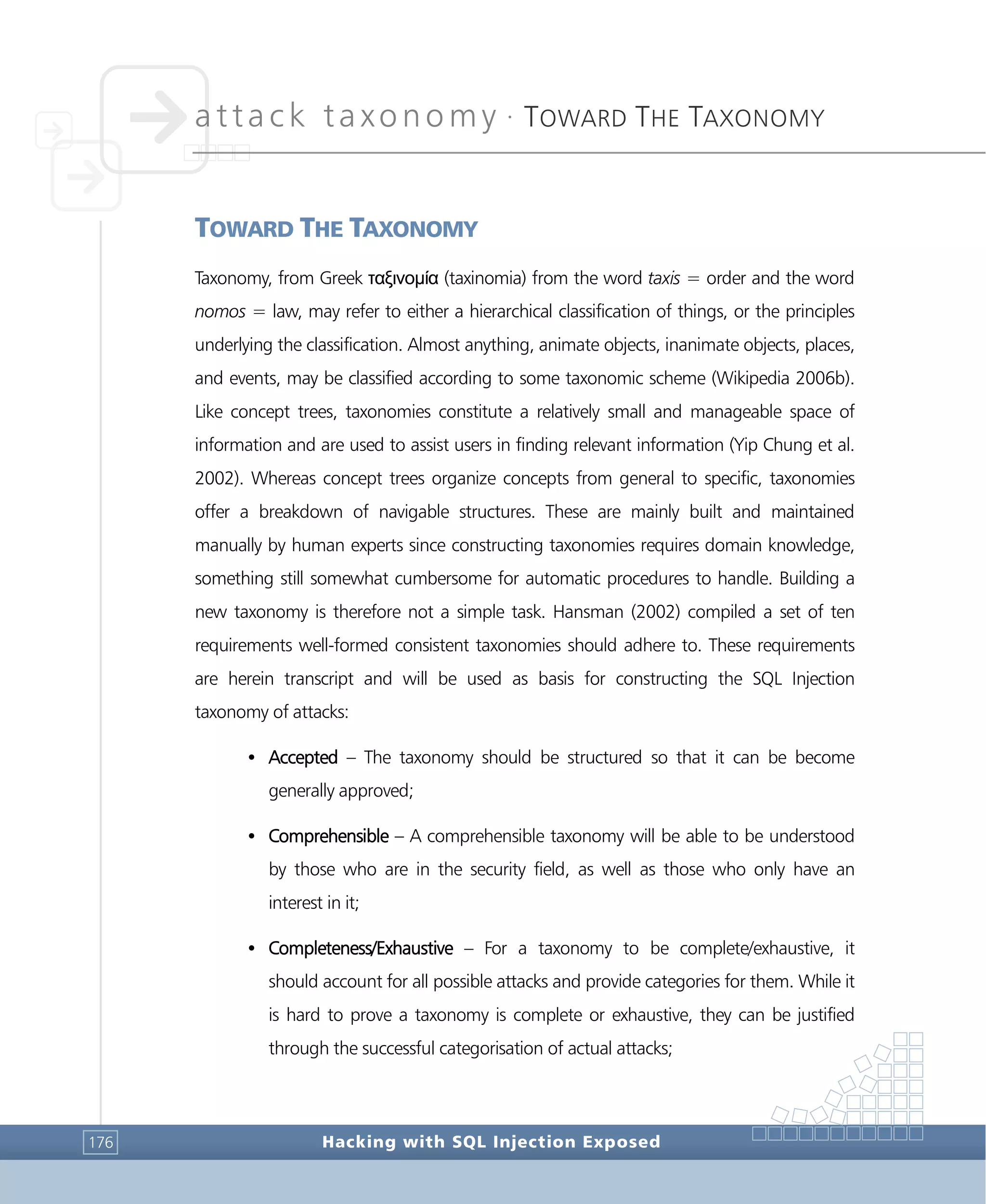 attack taxonomy •
TOWARD THE TAXONOMY
Hacking with SQL Injection Exposed176
TOWARD THE TAXONOMY
Taxonomy, from Greek ταξινομία (taxinomia) from the word taxis = order and the word
nomos = law, may refer to either a hierarchical classification of things, or the principles
underlying the classification. Almost anything, animate objects, inanimate objects, places,
and events, may be classified according to some taxonomic scheme (Wikipedia 2006b).
Like concept trees, taxonomies constitute a relatively small and manageable space of
information and are used to assist users in finding relevant information (Yip Chung et al.
2002). Whereas concept trees organize concepts from general to specific, taxonomies
offer a breakdown of navigable structures. These are mainly built and maintained
manually by human experts since constructing taxonomies requires domain knowledge,
something still somewhat cumbersome for automatic procedures to handle. Building a
new taxonomy is therefore not a simple task. Hansman (2002) compiled a set of ten
requirements well-formed consistent taxonomies should adhere to. These requirements
are herein transcript and will be used as basis for constructing the SQL Injection
taxonomy of attacks:
• Accepted – The taxonomy should be structured so that it can be become
generally approved;
• Comprehensible – A comprehensible taxonomy will be able to be understood
by those who are in the security field, as well as those who only have an
interest in it;
• Completeness/Exhaustive – For a taxonomy to be complete/exhaustive, it
should account for all possible attacks and provide categories for them. While it
is hard to prove a taxonomy is complete or exhaustive, they can be justified
through the successful categorisation of actual attacks;
 