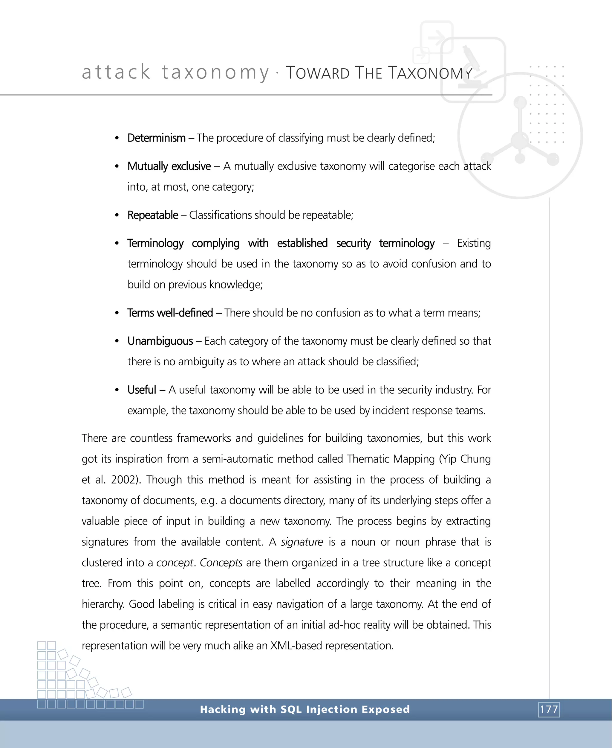 attack taxonomy •
TOWARD THE TAXONOMY
Hacking with SQL Injection Exposed 177
• Determinism – The procedure of classifying must be clearly defined;
• Mutually exclusive – A mutually exclusive taxonomy will categorise each attack
into, at most, one category;
• Repeatable – Classifications should be repeatable;
• Terminology complying with established security terminology – Existing
terminology should be used in the taxonomy so as to avoid confusion and to
build on previous knowledge;
• Terms well-defined – There should be no confusion as to what a term means;
• Unambiguous – Each category of the taxonomy must be clearly defined so that
there is no ambiguity as to where an attack should be classified;
• Useful – A useful taxonomy will be able to be used in the security industry. For
example, the taxonomy should be able to be used by incident response teams.
There are countless frameworks and guidelines for building taxonomies, but this work
got its inspiration from a semi-automatic method called Thematic Mapping (Yip Chung
et al. 2002). Though this method is meant for assisting in the process of building a
taxonomy of documents, e.g. a documents directory, many of its underlying steps offer a
valuable piece of input in building a new taxonomy. The process begins by extracting
signatures from the available content. A signature is a noun or noun phrase that is
clustered into a concept. Concepts are them organized in a tree structure like a concept
tree. From this point on, concepts are labelled accordingly to their meaning in the
hierarchy. Good labeling is critical in easy navigation of a large taxonomy. At the end of
the procedure, a semantic representation of an initial ad-hoc reality will be obtained. This
representation will be very much alike an XML-based representation.
 