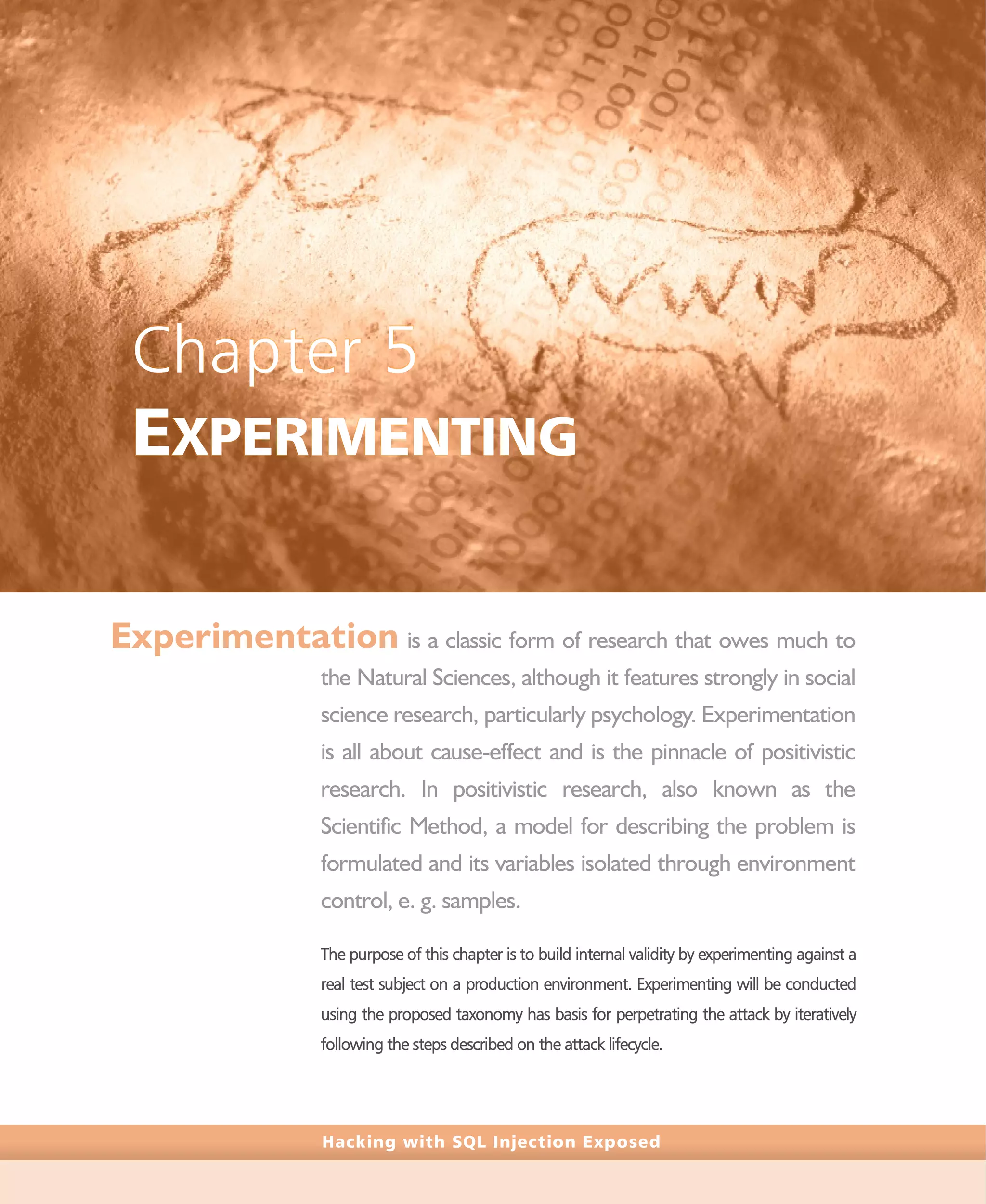 Hacking with SQL Injection Exposed
Chapter 5
EXPERIMENTING
Experimentation is a classic form of research that owes much to
the Natural Sciences, although it features strongly in social
science research, particularly psychology. Experimentation
is all about cause-effect and is the pinnacle of positivistic
research. In positivistic research, also known as the
Scientific Method, a model for describing the problem is
formulated and its variables isolated through environment
control, e. g. samples.
The purpose of this chapter is to build internal validity by experimenting against a
real test subject on a production environment. Experimenting will be conducted
using the proposed taxonomy has basis for perpetrating the attack by iteratively
following the steps described on the attack lifecycle.
 
