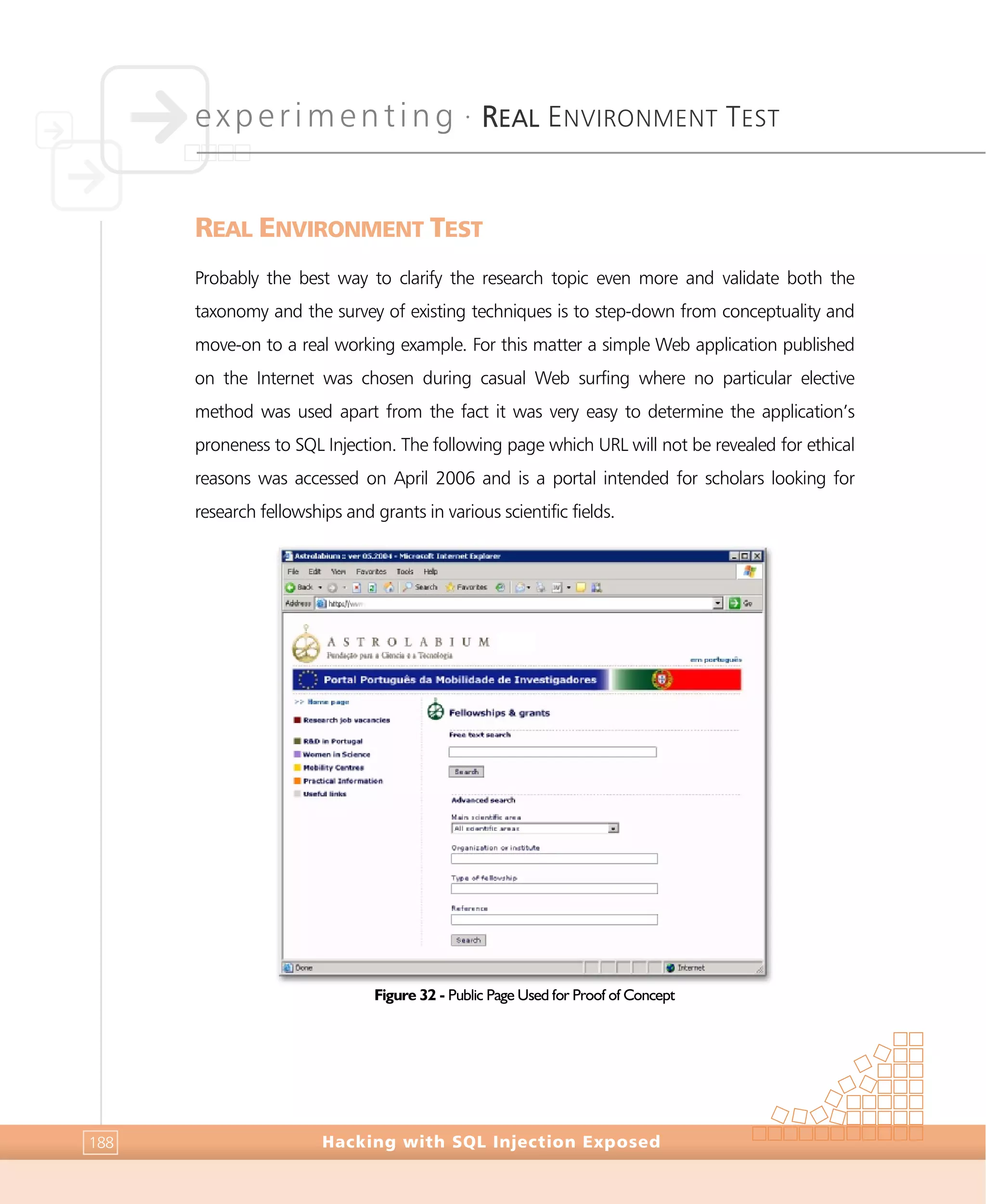 experimenting •
REAL ENVIRONMENT TEST
Hacking with SQL Injection Exposed188
REAL ENVIRONMENT TEST
Probably the best way to clarify the research topic even more and validate both the
taxonomy and the survey of existing techniques is to step-down from conceptuality and
move-on to a real working example. For this matter a simple Web application published
on the Internet was chosen during casual Web surfing where no particular elective
method was used apart from the fact it was very easy to determine the application’s
proneness to SQL Injection. The following page which URL will not be revealed for ethical
reasons was accessed on April 2006 and is a portal intended for scholars looking for
research fellowships and grants in various scientific fields.
Figure 32 - Public Page Used for Proof of Concept
 