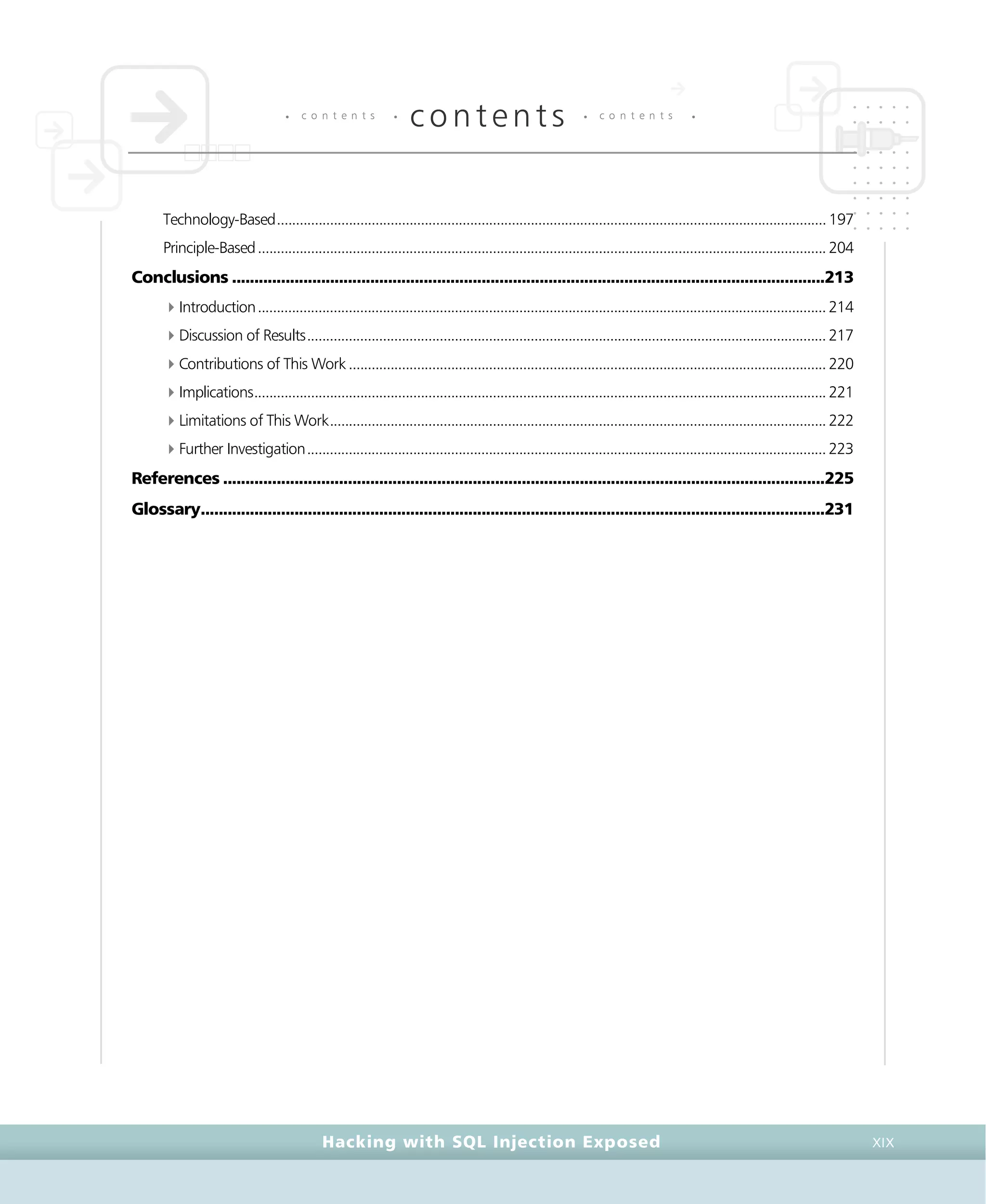 • c o n t e n t s •
contents • c o n t e n t s •
Hacking with SQL Injection Exposed XIX
Technology-Based.................................................................................................................................................197
Principle-Based......................................................................................................................................................204
Conclusions .....................................................................................................................................213
4Introduction......................................................................................................................................................214
4Discussion of Results.........................................................................................................................................217
4Contributions of This Work ..............................................................................................................................220
4Implications.......................................................................................................................................................221
4Limitations of This Work...................................................................................................................................222
4Further Investigation.........................................................................................................................................223
References .......................................................................................................................................225
Glossary............................................................................................................................................231
 