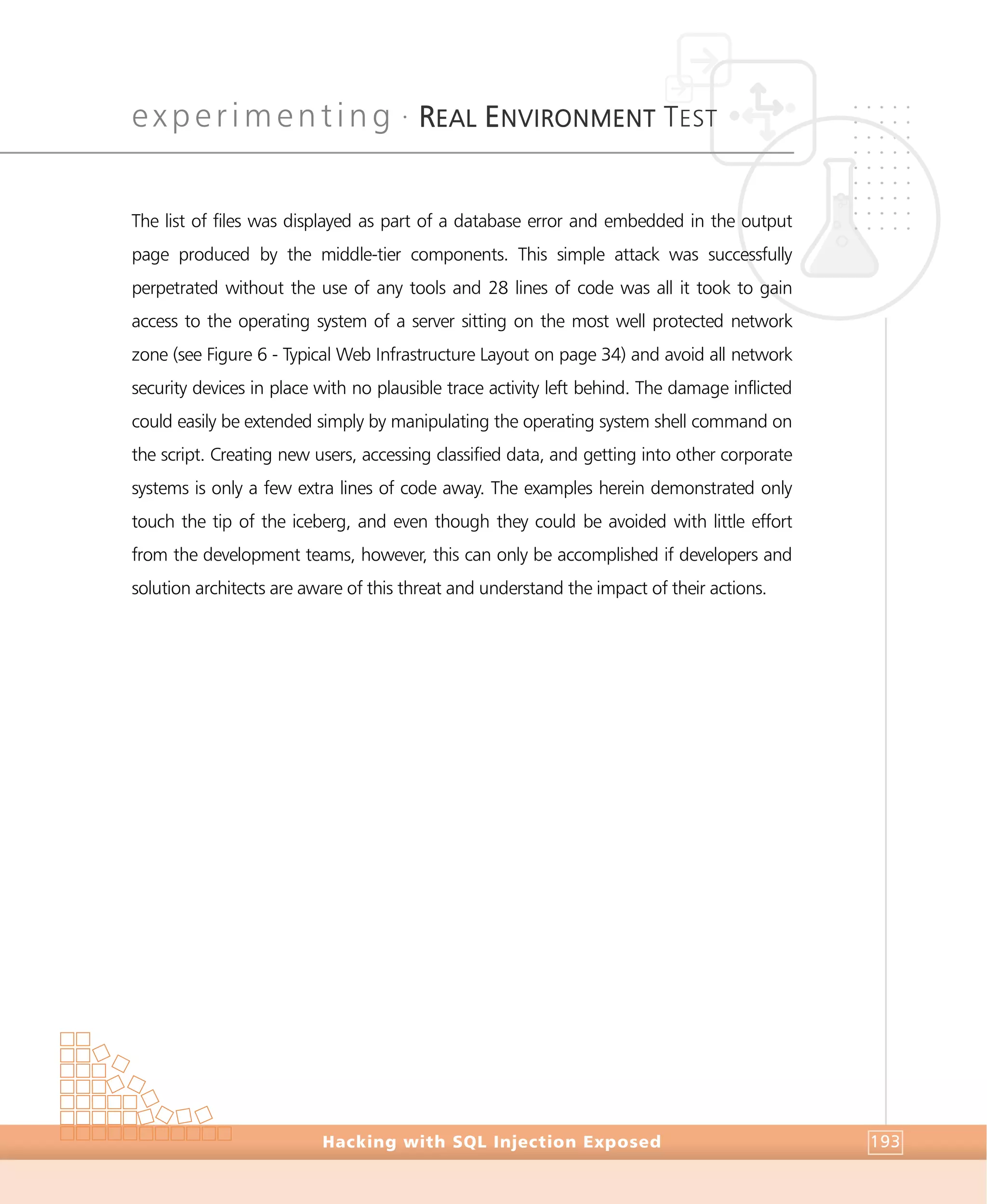 experimenting •
REAL ENVIRONMENT TEST
Experimenting
Hacking with SQL Injection Exposed 193
The list of files was displayed as part of a database error and embedded in the output
page produced by the middle-tier components. This simple attack was successfully
perpetrated without the use of any tools and 28 lines of code was all it took to gain
access to the operating system of a server sitting on the most well protected network
zone (see Figure 6 - Typical Web Infrastructure Layout on page 34) and avoid all network
security devices in place with no plausible trace activity left behind. The damage inflicted
could easily be extended simply by manipulating the operating system shell command on
the script. Creating new users, accessing classified data, and getting into other corporate
systems is only a few extra lines of code away. The examples herein demonstrated only
touch the tip of the iceberg, and even though they could be avoided with little effort
from the development teams, however, this can only be accomplished if developers and
solution architects are aware of this threat and understand the impact of their actions.
 