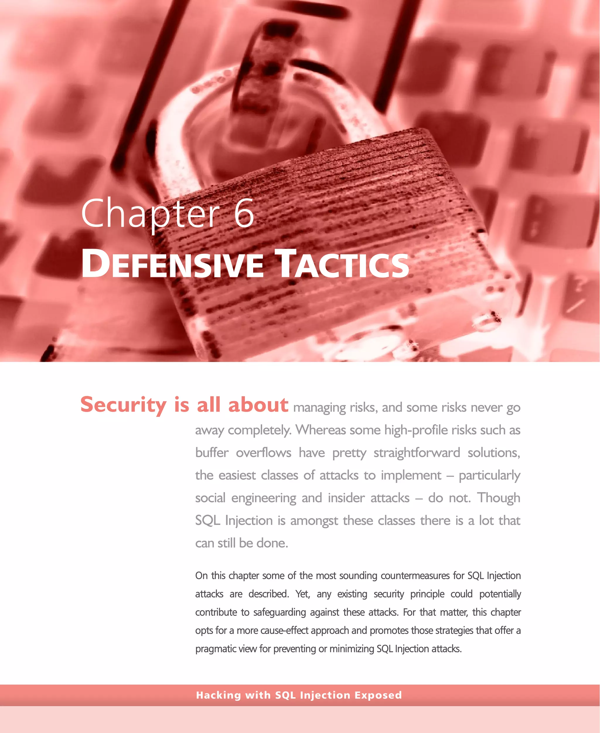 Hacking with SQL Injection Exposed
Chapter 6
DEFENSIVE TACTICS
Security is all about managing risks, and some risks never go
away completely. Whereas some high-profile risks such as
buffer overflows have pretty straightforward solutions,
the easiest classes of attacks to implement – particularly
social engineering and insider attacks – do not. Though
SQL Injection is amongst these classes there is a lot that
can still be done.
On this chapter some of the most sounding countermeasures for SQL Injection
attacks are described. Yet, any existing security principle could potentially
contribute to safeguarding against these attacks. For that matter, this chapter
opts for a more cause-effect approach and promotes those strategies that offer a
pragmatic view for preventing or minimizing SQL Injection attacks.
 