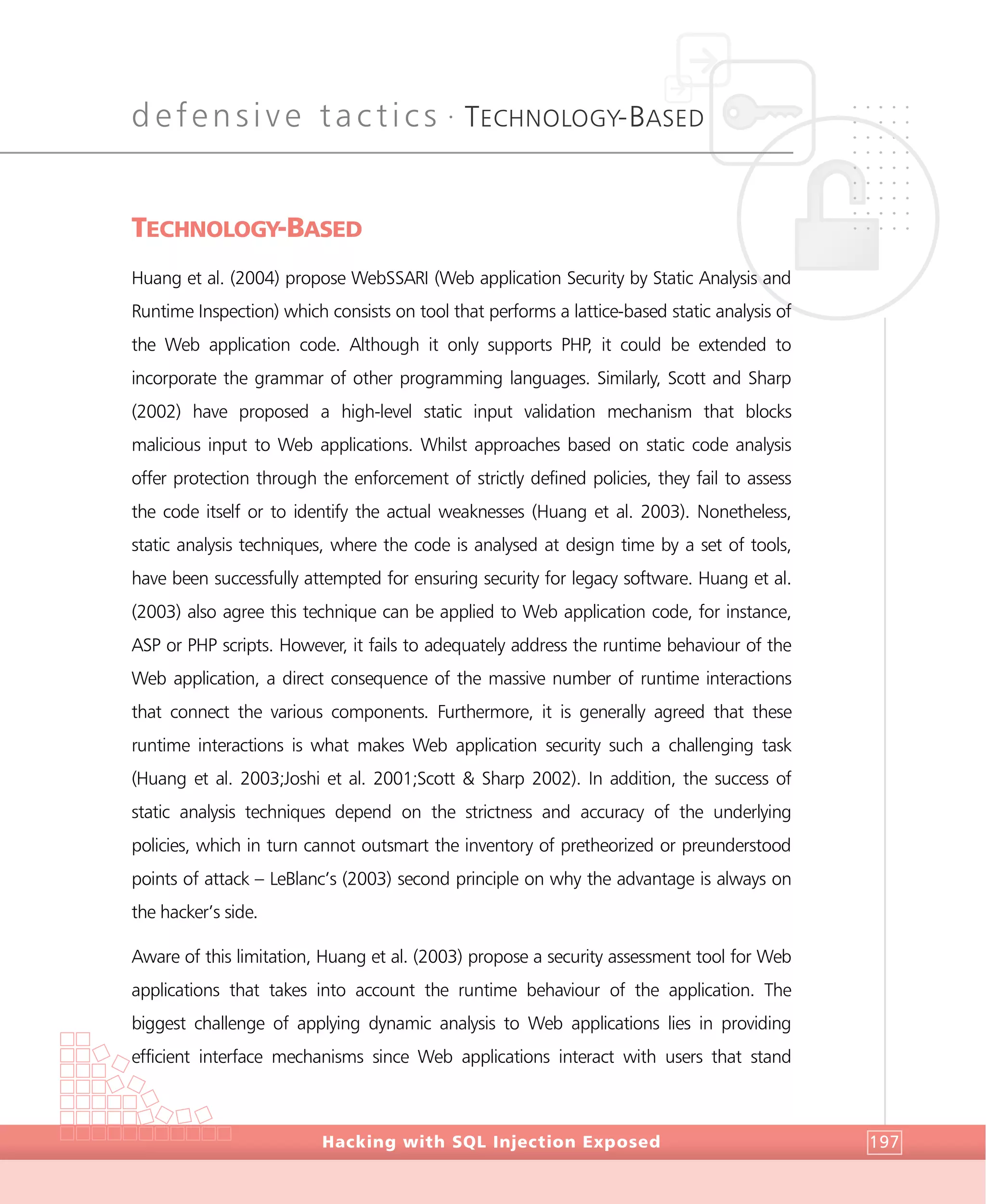 defensive tactics •
TECHNOLOGY-BASED
DefensiveTactics
Hacking with SQL Injection Exposed 197
TECHNOLOGY-BASED
Huang et al. (2004) propose WebSSARI (Web application Security by Static Analysis and
Runtime Inspection) which consists on tool that performs a lattice-based static analysis of
the Web application code. Although it only supports PHP, it could be extended to
incorporate the grammar of other programming languages. Similarly, Scott and Sharp
(2002) have proposed a high-level static input validation mechanism that blocks
malicious input to Web applications. Whilst approaches based on static code analysis
offer protection through the enforcement of strictly defined policies, they fail to assess
the code itself or to identify the actual weaknesses (Huang et al. 2003). Nonetheless,
static analysis techniques, where the code is analysed at design time by a set of tools,
have been successfully attempted for ensuring security for legacy software. Huang et al.
(2003) also agree this technique can be applied to Web application code, for instance,
ASP or PHP scripts. However, it fails to adequately address the runtime behaviour of the
Web application, a direct consequence of the massive number of runtime interactions
that connect the various components. Furthermore, it is generally agreed that these
runtime interactions is what makes Web application security such a challenging task
(Huang et al. 2003;Joshi et al. 2001;Scott & Sharp 2002). In addition, the success of
static analysis techniques depend on the strictness and accuracy of the underlying
policies, which in turn cannot outsmart the inventory of pretheorized or preunderstood
points of attack – LeBlanc’s (2003) second principle on why the advantage is always on
the hacker’s side.
Aware of this limitation, Huang et al. (2003) propose a security assessment tool for Web
applications that takes into account the runtime behaviour of the application. The
biggest challenge of applying dynamic analysis to Web applications lies in providing
efficient interface mechanisms since Web applications interact with users that stand
 