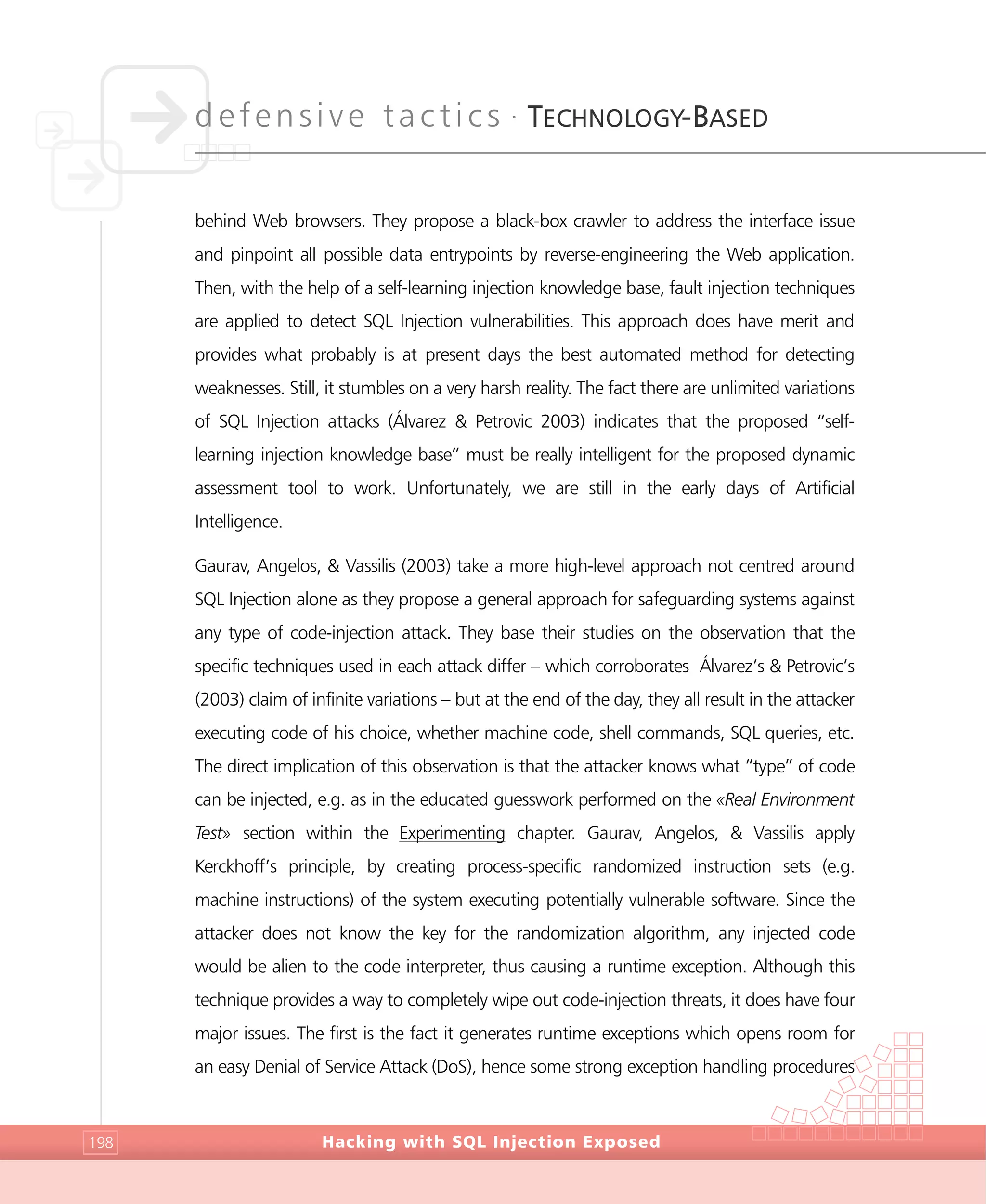 defensive tactics •
TECHNOLOGY-BASED
Hacking with SQL Injection Exposed198
behind Web browsers. They propose a black-box crawler to address the interface issue
and pinpoint all possible data entrypoints by reverse-engineering the Web application.
Then, with the help of a self-learning injection knowledge base, fault injection techniques
are applied to detect SQL Injection vulnerabilities. This approach does have merit and
provides what probably is at present days the best automated method for detecting
weaknesses. Still, it stumbles on a very harsh reality. The fact there are unlimited variations
of SQL Injection attacks (Álvarez & Petrovic 2003) indicates that the proposed “self-
learning injection knowledge base” must be really intelligent for the proposed dynamic
assessment tool to work. Unfortunately, we are still in the early days of Artificial
Intelligence.
Gaurav, Angelos, & Vassilis (2003) take a more high-level approach not centred around
SQL Injection alone as they propose a general approach for safeguarding systems against
any type of code-injection attack. They base their studies on the observation that the
specific techniques used in each attack differ – which corroborates Álvarez’s & Petrovic’s
(2003) claim of infinite variations – but at the end of the day, they all result in the attacker
executing code of his choice, whether machine code, shell commands, SQL queries, etc.
The direct implication of this observation is that the attacker knows what “type” of code
can be injected, e.g. as in the educated guesswork performed on the «Real Environment
Test» section within the Experimenting chapter. Gaurav, Angelos, & Vassilis apply
Kerckhoff’s principle, by creating process-specific randomized instruction sets (e.g.
machine instructions) of the system executing potentially vulnerable software. Since the
attacker does not know the key for the randomization algorithm, any injected code
would be alien to the code interpreter, thus causing a runtime exception. Although this
technique provides a way to completely wipe out code-injection threats, it does have four
major issues. The first is the fact it generates runtime exceptions which opens room for
an easy Denial of Service Attack (DoS), hence some strong exception handling procedures
 